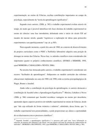 60

experimentação, no ensino de Ciências, recebeu contribuições importantes no campo da
psicologia, especialmente da “teoria da aprendizagem significativa”.
Segundo esses autores, (2006, p. 385) o trabalho experimental evoluiu através do
tempo, de modo que é possível identificar três fases distintas do trabalho experimental no
ensino de ciências: uma fase introdutória, delimitada entre o início do século XX até
meados do mesmo século, quando “registra-se a exploração de ideias para protocolos
experimentais e seu aperfeiçoamento” (op. cit. p.385).
Num segundo momento, a partir dos anos de 1960, no contexto de desenvolvimento
de projetos curriculares como o PSSC e Nuffield,o laboratório adquiriu uma posição de
destaque no ensino das Ciências. Nessa fase, os métodos científicos eram considerados tão
importantes quanto os próprios conhecimentos científicos. (BYBEE e DEBOER, 1994,
apud MOREIRA, CABALLERO e NEVES, 2006).
Na terceira fase destacada pelos autores, o trabalho experimental é considerado um
recurso “facilitador de aprendizagem”. Subjacentes ao modelo curricular das reformas
educacionais implantadas nos anos de 1980 e de 1990, estão as teorias psicopedagógicas de
Piaget, Bruner e Ausubel.
Ainda sobre a contribuição da psicologia da aprendizagem, os autores destacam a
contribuição de Ausubel sobre a Aprendizagem Significativa39. Moreira, Caballero e Neves
(2006, p. 386) comentam que Ausubel reconhece vantagens no ensino por descoberta,
apontando alguns aspectos positivos do trabalho experimental no ensino de Ciências, desde
que “não seja utilizado de forma rotineira e redutora”, admitindo, dessa forma, que “o
trabalho experimental tem potencialidades, e pode proporcionar aos alunos a oportunidade
de se relacionarem com os processos científicos”.
39

Segundo Ausubel, a aprendizagem significativa é o processo pelo qual uma “nova informação se
relaciona, de maneira não arbitrária e não literal, com um aspecto relevante da estrutura de conhecimento do
indivíduo”. (MOREIRA e BUCHWEITZ, 1993, apud MOREIRA, CABALLERO e NEVES 2006, p. 386).

 
