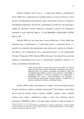 61

Moreira, Caballero e Neves (op. cit. , p. 386) trazem também a contribuição de
Novak (2000) para a compreensão das atividades práticas no ensino de Ciências. O autor
destacou a interdependência entre professor, aluno, conhecimento, contexto e avaliação na
Aprendizagem Significativa. Para Novak, a aprendizagem é produto de “uma negociação e
partilha de significados, estando subjacente à integração construtiva do Pensamento,
Sentimento e Acção (NOVAK, 2000a, p. 13, apud MOREIRA, CABALLERO e NEVES
2006, p. 386).
Moreira (2000) traz um avanço para o tema ao afirmar que “o fator isolado mais
importante para a aprendizagem é o conhecimento prévio, a experiência prévia, e o
aprendiz deve manifestar uma predisposição para relacionar de maneira não arbitrária e
não liberal o novo conhecimento com o conhecimento prévio” (p. 62). Parafraseando
Postman e Weingartner (1969), Moreira (2000) afirma que o foco do professor que deseja
eficiência na aprendizagem deve estar na “aprendizagem significativa subversiva, ou
crítica”, que poderia ser entendida como:
Aquela que permitirá ao sujeito fazer parte de sua cultura e, ao mesmo
tempo, estar fora dela, manejar a informação, criticamente, sem sentir-se
impotente frente a ela; usufruir a tecnologia sem idolatrá-la; mudar sem
ser dominado pela mudança; conviver com a incerteza, a relatividade, a
causalidade múltipla, a construção metafórica do conhecimento, a
probabilidade das coisas, a não dicotomização das diferenças, a
recursividade das representações mentais; rejeitar as verdades fixas, as
certezas, as definições absolutas, as entidades isoladas.

Moreira (2000) ressalta a necessidade de se corrigir o foco das atividades docentes
em geral, incluindo-se também as atividades experimentais40. Nessa direção, o autor afirma
que no ensino de Ciências “ainda se ensinam ‘verdades’, respostas ‘certas’, entidades
isoladas, causas simples e identificáveis, estados e ‘coisas’ fixos, diferenças somente
dicotômicas” (MOREIRA, 2000, p. 49). Outro aspecto criticado é a falta de estímulo ao
40

Moreira refere-se ao termo mencionando as contribuições de Postman e Weingartner no último capítulo
do livro Teaching as a subversive activity (1969), em que os autores denunciavam que a escola ainda se
ocupava de ensinar conceitos fora de foco.

 