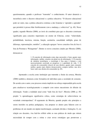 62

questionamento, quando o professor “transmite” o conhecimento. O autor denuncia a
incoerência entre o discurso educacional e a prática educativa: “O discurso educacional
pode ser outro, mas a prática educativa continua a não fomentar o ‘aprender a aprender’
que permitirá à pessoa lidar frutiferamente com a mudança, e sobreviver” (p. 49). Nesse
quadro, segundo Moreira (2000), ao invés de contribuir para que os discentes construam
significados para conceitos importantes no ensino de Ciências, como: “relatividade,
probabilidade, incerteza, sistema, função, assimetria, causalidade múltipla, graus de
diferença, representações, modelos”, a educação agregou “novos conceitos fora de foco à
lista de Postman e Weingartner”. Dentre os novos conceitos citados por Moreira (2000),
destacam-se:
1. O conceito de informação como algo necessário e bom; quanto mais
informação, melhor, estamos em plena era da informação. 2. O conceito
de idolatria tecnológica; a tecnologia é boa para o homem e está
necessariamente associada ao progresso e à qualidade de vida. 3. O
conceito de consumidor cônscio de seus direitos; quanto mais consumir
melhor, quanto mais objetos desnecessários comprar melhor, mas deve
fazer valer seus direitos de consumidor (p. 49).

Apontando a escola como instituição que transmite a ilusão da certeza, Moreira
(2000) também a denuncia como formadora de indivíduos para a sociedade de consumo.
De acordo com o autor, esse processo estaria implícito no esforço empreendido pela escola
para atualizar-se tecnologicamente e competir com outros mecanismos de difusão da
informação. Vendo a realidade atual como “tudo fora de foco“, Moreira (2000, p. 49)
propõe “a aprendizagem significativa crítica, como estratégia de sobrevivência na
sociedade contemporânea”. O argumento de Moreira, quando propõe oito princípios a
serem inseridos na prática pedagógica, visa preparar os alunos para lidarem com os
problemas de um mundo em rápida transformação, aceitando dúvidas e limitações. E, em
relação aos docentes, visa fazê-los refletir sobre as suas práticas de modo que sintam
necessidade de romper com a rotina e criar novas estratégias que promovam a

 