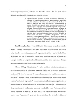 63

Aprendizagem Significativa, inclusive nas atividades práticas. Para dar conta de tal
demanda, Moreira (2000) recomenda os seguintes princípios:
1. Aprender/ensinar perguntas ao invés de respostas (Princípio da
interação social e do questionamento)2. Aprender a partir de distintos
materiais educativos (Princípio da não centralidade do livro de
texto).3. Aprender que somos perceptores e representadores do
mundo (Princípio do aprendiz como perceptor/representador). 4.
Aprender que a linguagem está totalmente implicada em qualquer e
em todas as tentativas humanas de perceber a realidade (Princípio do
conhecimento como linguagem). 5. Aprender que o significado está
nas pessoas, não nas palavras (Princípio da consciência semântica). 6.
Aprender que o homem aprende corrigindo seus erros (Princípio da
aprendizagem pelo erro). 7. Aprender a desaprender, a não usar
conceitos e estratégias irrelevantes para a sobrevivência (Princípio da
desaprendizagem). 8. Aprender que as perguntas são instrumentos de
percepção e que definições e metáforas são instrumentos para pensar
(Princípio da incerteza do conhecimento). (op. cit. , p. 49).

Para Moreira, Caballero e Neves (2006), isso é importante, sobretudo no trabalho
prático. Os autores afirmam que o laboratório parece ser o local privilegiado para refletir
sobre situações problemáticas, exercitando o pensamento crítico e a criatividade. Nessa
perspectiva, para que o ensino de Ciências possa atingir os objetivos propostos pela
educação científica na perspectiva da alfabetização científica, faz-se necessária a obtenção
de dados significativos, recorrendo-se à experimentação.
Hodson (1988, p. 53) destaca que “é preciso admitir, no entanto, que a defesa do
oferecimento extensivo de trabalho em laboratório é feito mais na base de ‘sentimentos
profissionais’ fortes sobre seu valor do que com base em pesquisas empíricas acerca de sua
efetividade”. Segundo o autor, há evidências de pesquisas sugerindo que o trabalho prático
pode ser “amplamente improdutivo”. Isso porque o status adquirido pelos experimentos no
ensino de Ciências deve-se ao fato de os professores acreditarem que a ampla utilização
destes na ciência os condicionaria também a considerá-los como “parte necessária e
integral no ensino de Ciências”. O autor destaca que dois pressupostos poderiam ser
aceitos como “responsáveis” pela falta de produtividade das atividades práticas no

 