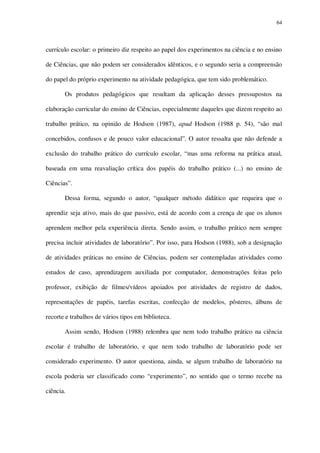 64

currículo escolar: o primeiro diz respeito ao papel dos experimentos na ciência e no ensino
de Ciências, que não podem ser considerados idênticos, e o segundo seria a compreensão
do papel do próprio experimento na atividade pedagógica, que tem sido problemático.
Os produtos pedagógicos que resultam da aplicação desses pressupostos na
elaboração curricular do ensino de Ciências, especialmente daqueles que dizem respeito ao
trabalho prático, na opinião de Hodson (1987), apud Hodson (1988 p. 54), “são mal
concebidos, confusos e de pouco valor educacional”. O autor ressalta que não defende a
exclusão do trabalho prático do currículo escolar, “mas uma reforma na prática atual,
baseada em uma reavaliação crítica dos papéis do trabalho prático (...) no ensino de
Ciências”.
Dessa forma, segundo o autor, “qualquer método didático que requeira que o
aprendiz seja ativo, mais do que passivo, está de acordo com a crença de que os alunos
aprendem melhor pela experiência direta. Sendo assim, o trabalho prático nem sempre
precisa incluir atividades de laboratório”. Por isso, para Hodson (1988), sob a designação
de atividades práticas no ensino de Ciências, podem ser contempladas atividades como
estudos de caso, aprendizagem auxiliada por computador, demonstrações feitas pelo
professor, exibição de filmes/vídeos apoiados por atividades de registro de dados,
representações de papéis, tarefas escritas, confecção de modelos, pôsteres, álbuns de
recorte e trabalhos de vários tipos em biblioteca.
Assim sendo, Hodson (1988) relembra que nem todo trabalho prático na ciência
escolar é trabalho de laboratório, e que nem todo trabalho de laboratório pode ser
considerado experimento. O autor questiona, ainda, se algum trabalho de laboratório na
escola poderia ser classificado como “experimento”, no sentido que o termo recebe na
ciência.

 
