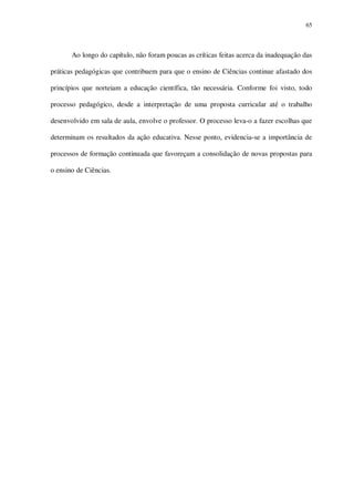 65

Ao longo do capítulo, não foram poucas as críticas feitas acerca da inadequação das
práticas pedagógicas que contribuem para que o ensino de Ciências continue afastado dos
princípios que norteiam a educação científica, tão necessária. Conforme foi visto, todo
processo pedagógico, desde a interpretação de uma proposta curricular até o trabalho
desenvolvido em sala de aula, envolve o professor. O processo leva-o a fazer escolhas que
determinam os resultados da ação educativa. Nesse ponto, evidencia-se a importância de
processos de formação continuada que favoreçam a consolidação de novas propostas para
o ensino de Ciências.

 