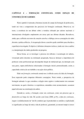 66

CAPÍTULO

4

–

FORMAÇÃO

CONTINUADA

COMO

ESPAÇO

DE

CONSTRUÇÃO DE SABERES
Neste capítulo é rastreada a literatura recente do campo da formação de professores,
tendo em vista a compreensão dos processos de formação continuada. Observa-se, no
texto, a existência de um debate sobre a temática efetuado por autores nacionais e
internacionais divulgados amplamente em nosso país nas últimas décadas. Ressalta-se,
ainda, que a reflexão em torno do conceito envolve o diálogo com as concepções de saber
docente e prática reflexiva. A recuperação desses conceitos pode contribuir para elucidar a
experiência investigada. O objetivo é delimitar elementos teóricos, tendo em vista a análise
e a interpretação dos dados produzidos na pesquisa.
Dessa forma, ao se investigar o processo de reflexão e socialização de saberes,
vivenciado pelos docentes na instituição pesquisada, busca-se destacar a importância do
professor como profissional que desempenha função de intelectual que, na interação com
seus pares, supera deficiências relacionadas à formação inicial, potencializando, assim, a
capacidade criativa de seu trabalho e sua ação sócio-política.
Falar em formação continuada remete-nos à reflexão acerca da ideia de formação.
Essa expressão pode comportar diferentes concepções. Neste estudo, a perspectiva de
formação adotada é a que considera a relação entre sujeito e conhecimento em constante
movimento, na qual a história e a experiência, entendida como acontecimento, assumem
papel relevante na constituição de ambos.
Entende-se, assim, a formação como um continuum, como um processo que se
desenvolve ao longo da vida. De acordo com Lima (2004, p.19), a ideia de continuum,
requer o estabelecimento de “um fio condutor que vá produzindo os sentidos e explicitando
os significados ao longo de toda a vida do professor, garantindo, ao mesmo tempo os nexos

 