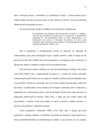 67

entre a formação inicial, a continuada e as experiências vividas”. A autora destaca que a
simples prática não dá conta dessa tarefa, se não contiver a reflexão, vista como elemento
indispensável na promoção de nexos.
Na mesma direção, Araujo, em diálogo com a literatura, considera que:
Esta perspectiva da formação como um processo contínuo (...) amplia a
visão de que formação de professores é circunscrita a determinados
momentos da vida profissional como os cursos preparatórios e os
treinamentos em serviço. A formação do professor se inicia, neste
raciocínio, antes mesmo do curso normal e se prolonga durante toda sua
trajetória profissional. (1998, p. 52)

Dar à experiência o reconhecimento devido no processo de aquisição de
conhecimentos passa pela constatação de que o sujeito constrói o saber ao longo de seu
percurso de vida. Este trabalho tem como pressuposto a concepção de que o professor se
apropria de saberes e também os produz em sua atividade docente.
Essa discussão remete à reflexão em torno da epistemologia da prática. De acordo
com Tardif (2000, p.10), a epistemologia da prática é o “estudo dos saberes utilizados
realmente pelos profissionais em seu espaço de trabalho cotidiano para desempenhar todas
as suas tarefas”. Destaca-se, entretanto, que, ao se trazer a prática docente para o centro das
discussões, reconhecendo-a como instância de formação continuada, não se subestima a
importância do conhecimento teórico, nem da formação inicial como etapa relevante na
preparação profissional do docente. Além disso, o olhar que este estudo sugere não
desconsidera o contexto social mais amplo, no qual se inserem a prática docente e o
universo sócio-político e cultural dos agentes.
Nessa perspectiva, Guimarães (2004, p.53) alerta para o perigo que pode
representar o enfoque subjetivo e individual, decorrente de pesquisas cuja perspectiva se
baseie preponderantemente na epistemologia da prática, o que poderia, em sua opinião,

 