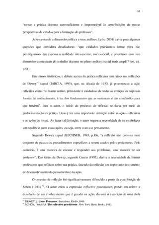 68

“tornar a prática docente autossuficiente e impermeável às contribuições de outras
perspectivas de estudos para a formação do professor”.
Acrescentando a dimensão política a suas análises, Lelis (2001) alerta para algumas
questões que considera desafiadoras: “que cuidados precisamos tomar para não
privilegiarmos em excesso a realidade intra-escolar, micro-social, e perdermos com isto
dimensões contextuais do trabalho docente no plano político social mais amplo? (op. cit.
p.54)
Em termos históricos, o debate acerca da prática reflexiva tem raízes nas reflexões
de Dewey41 (apud GARCIA, 1995), que, na década de 1930, já preconizava a ação
reflexiva como “o exame activo, persistente e cuidadoso de todas as crenças ou supostas
formas de conhecimento, à luz dos fundamentos que as sustentam e das conclusões para
que tendem”. Para o autor, o início do processo de reflexão se daria por meio da
problematização da prática. Dewey fez uma importante distinção entre as ações reflexivas
e as ações de rotina. Ao fazer tal distinção, o autor sugere a necessidade de se estabelecer
um equilíbrio entre essas ações, ou seja, entre o ato e o pensamento.
Segundo Dewey (apud ZEICHNER, 1993, p.18), “a reflexão não consiste num
conjunto de passos ou procedimentos específicos a serem usados pelos professores. Pelo
contrário, é uma maneira de encarar e responder aos problemas, uma maneira de ser
professor”. Das ideias de Dewey, segundo Garcia (1995), deriva a necessidade de formar
professores que reflitam sobre sua prática, fazendo da reflexão um importante instrumento
de desenvolvimento do pensamento e da ação.
O conceito de reflexão foi significativamente difundido a partir da contribuição de
Schön (1983)

42

. O autor criou a expressão reflective practitioner, pondo em relevo a

existência de um conhecimento que é gerado na ação, durante o exercício de uma dada
41
42

DEWEY, J. Como Pensamos. Barcelona: Paidós,1989.
SCHÖN, Donald A. The reflective practitioner. New York: Basic Books, 1983.

 