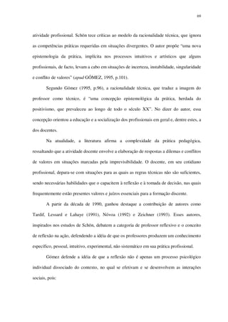 69

atividade profissional. Schön tece críticas ao modelo da racionalidade técnica, que ignora
as competências práticas requeridas em situações divergentes. O autor propõe “uma nova
epistemologia da prática, implícita nos processos intuitivos e artísticos que alguns
profissionais, de facto, levam a cabo em situações de incerteza, instabilidade, singularidade
e conflito de valores” (apud GÓMEZ, 1995, p.101).
Segundo Gómez (1995, p.96), a racionalidade técnica, que traduz a imagem do
professor como técnico, é “uma concepção epistemológica da prática, herdada do
positivismo, que prevaleceu ao longo de todo o século XX”. No dizer do autor, essa
concepção orientou a educação e a socialização dos profissionais em geral e, dentre estes, a
dos docentes.
Na atualidade, a literatura afirma a complexidade da prática pedagógica,
ressaltando que a atividade docente envolve a elaboração de respostas a dilemas e conflitos
de valores em situações marcadas pela imprevisibilidade. O docente, em seu cotidiano
profissional, depara-se com situações para as quais as regras técnicas não são suficientes,
sendo necessárias habilidades que o capacitem à reflexão e à tomada de decisão, nas quais
frequentemente estão presentes valores e juízos essenciais para a formação discente.
A partir da década de 1990, ganhou destaque a contribuição de autores como
Tardif, Lessard e Lahaye (1991), Nóvoa (1992) e Zeichner (1993). Esses autores,
inspirados nos estudos de Schön, debatem a categoria de professor reflexivo e o conceito
de reflexão na ação, defendendo a idéia de que os professores produzem um conhecimento
específico, pessoal, intuitivo, experimental, não sistemático em sua prática profissional.
Gómez defende a idéia de que a reflexão não é apenas um processo psicológico
individual dissociado do contexto, no qual se efetivam e se desenvolvem as interações
sociais, pois:

 