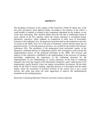 ABSTRACT
The discipline of Sciences in the campus of São Cristóvão I, Pedro II school, has, in the
last years, presented a good approval rating. According to the statistics of the school, a
small number of students is retained in this component, appointed, by the students, as one
of the most motivating. This situation differs from the one that is traditionally found in
many schools of the first segment, where the science education is considered boring,
theoretical, expositive, rather emphatic in comparison to other areas of knowledge.
Contrary to the traditional view, the proposed curriculum built on the institution to the area
of science in the 1980s, from 1st to 5th year of elementary school, had the center line on
practical activity. To develop practical activities, was created by the teachers the Sciences
Laboratory (SL). The peculiarity of the pedagogical work performed, mainly, in the
laboratory, awakened interest in conducting research. The investigative work rescued the
implementation process of the proposed curriculum in the 1980s. The recovery and
analysis of this experience contributed to the understanding of the processes of teaching
knowledge, emphasizing the importance of the continuing education for the
implementation of new methodologies in science education. In the field of continuing
education, the work may suggest to the educational community a quite viable process to be
implemented, mainly because it does not require extraordinary investments. On the other
hand, for the field of science teaching, especially because it is developed with the initial
grades, where the occurrence of practical activities in the science area is not a usual
activity, this study may point out some suggestions to improve the methodological
orientation to the teaching practice.
Keywords: Continuing Education; Practical Activities; Science education

 