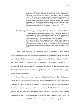70

A reflexão implica a imersão consciente do homem no mundo da sua
experiência, um mundo carregado de conotações, valores, intercâmbios
simbólicos, correspondências afectivas, interesses sociais e cenários
políticos. O conhecimento acadêmico, teórico, científico ou técnico, só
pode ser considerado instrumento dos processos de reflexão se for
integrado significativamente, não em parcelas isoladas da memória
semântica, mas em esquemas de pensamento mais genéricos activados
pelo indivíduo quando interpreta a realidade concreta em que vive e
quando organiza a sua própria experiência. (1995, p.103)

Para Elliot, é possível distinguir dois tipos diferentes de desenvolvimento reflexivo:
O professor empreende uma investigação sobre o problema prático e se
fundamenta nessa análise para mudar algum aspecto da sua prática. Neste
enfoque, a reflexão inicia a ação, ou seja, o desenvolvimento da
compreensão precede a decisão de mudar as estratégias docentes;
O professor modifica algum aspecto de sua prática como resposta a
algum problema prático. Posteriormente verifica se a ação foi eficaz, isto
é, faz uma avaliação reflexiva sobre a ação e incorpora-a como estratégia
de modificação do problema. Neste caso, a ação inicia a reflexão. (1993,
p.37)

Garcia (1995) descreve três diferentes níveis da reflexão: o nível técnico
corresponde à análise das ações explícitas, as ações que o professor faz, passíveis de serem
observadas; o nível prático implica o planejamento e a reflexão das ações, ressaltando o
seu caráter didático; o nível crítico é o da análise ética ou política da própria prática,
considerando ainda suas repercussões contextuais. Esse último nível é fundamental para o
desenvolvimento da consciência crítica dos professores sobre suas possibilidades de ação,
assim como suas limitações.
Com o objetivo de recusar a ideia de mitificação da “prática reflexiva”, Zeichner
(1993) destaca alguns elementos importantes para o debate. Segundo o autor, a reflexão do
professor não deve se limitar às questões de sala de aula, mas abranger também as
condições sociais nas quais essa prática se desenvolve. A reflexão tem também caráter
político, pois não pode “ignorar questões como a natureza da escolaridade e do trabalho
docente ou as relações entre raça e classe social por um lado e o acesso ao saber escolar e o
sucesso escolar por outro” (1993, p.26). Nessa perspectiva, a reflexão dos professores pode

 