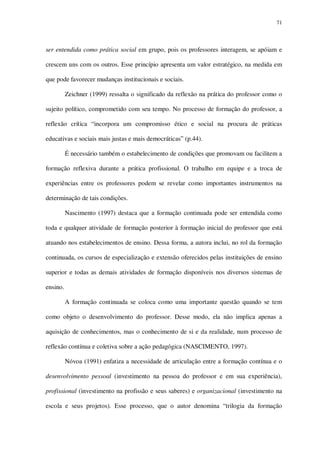71

ser entendida como prática social em grupo, pois os professores interagem, se apóiam e
crescem uns com os outros. Esse princípio apresenta um valor estratégico, na medida em
que pode favorecer mudanças institucionais e sociais.
Zeichner (1999) ressalta o significado da reflexão na prática do professor como o
sujeito político, comprometido com seu tempo. No processo de formação do professor, a
reflexão crítica “incorpora um compromisso ético e social na procura de práticas
educativas e sociais mais justas e mais democráticas” (p.44).
É necessário também o estabelecimento de condições que promovam ou facilitem a
formação reflexiva durante a prática profissional. O trabalho em equipe e a troca de
experiências entre os professores podem se revelar como importantes instrumentos na
determinação de tais condições.
Nascimento (1997) destaca que a formação continuada pode ser entendida como
toda e qualquer atividade de formação posterior à formação inicial do professor que está
atuando nos estabelecimentos de ensino. Dessa forma, a autora inclui, no rol da formação
continuada, os cursos de especialização e extensão oferecidos pelas instituições de ensino
superior e todas as demais atividades de formação disponíveis nos diversos sistemas de
ensino.
A formação continuada se coloca como uma importante questão quando se tem
como objeto o desenvolvimento do professor. Desse modo, ela não implica apenas a
aquisição de conhecimentos, mas o conhecimento de si e da realidade, num processo de
reflexão contínua e coletiva sobre a ação pedagógica (NASCIMENTO, 1997).
Nóvoa (1991) enfatiza a necessidade de articulação entre a formação contínua e o
desenvolvimento pessoal (investimento na pessoa do professor e em sua experiência),
profissional (investimento na profissão e seus saberes) e organizacional (investimento na
escola e seus projetos). Esse processo, que o autor denomina “trilogia da formação

 
