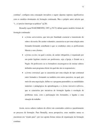 72

contínua”, configura uma concepção inovadora e sugere algumas rupturas significativas
com os modelos dominantes de formação continuada. Mas o próprio autor adverte que
“(...) é preciso interrogar as práticas” (p.20).
Demailly (apud NASCIMENTO, 1997, p.70-71) debate quatro modelos formais de
formação continuada:
a forma universitária, que tem por finalidade essencial a transmissão do
saber e da teoria. De caráter voluntário, caracteriza-se por uma relação entre
formador-formando semelhante à que se estabelece entre os profissionais
liberais e seus clientes;
a forma escolar, na qual o ensino, de caráter obrigatório, é organizado por
um poder legítimo exterior aos professores, seja a Igreja, o Estado ou a
Nação. Os professores ou os formadores encarregam-se de ensinar saberes
definidos num programa oficial, do qual não são os responsáveis;
a forma contratual, que se caracteriza por uma relação de tipo contratual
entre formador e formando ou também com outros parceiros, na qual, por
meio de uma negociação, define-se o programa pretendido e as modalidades
materiais e pedagógicas da aprendizagem, e a forma interativo-reflexiva,
que se caracteriza por iniciativas de formação ligadas à resolução de
problemas reais, com a participação dos formandos, e ligadas a uma
situação de trabalho.

Assim, novos saberes (saberes do ofício) são construídos coletiva e paralelamente
ao processo de formação. Para Demailly, nessa perspectiva, estes modelos nunca se
encontram em “estado puro”, por isso aponta formas mistas de organização da formação
contínua.

 