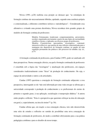 73

Nóvoa (1991, p.20) reafirma essa posição ao destacar que: “as estratégias de
formação contínua são necessariamente híbridas, apelando, segundo uma coerência própria
e contextualizada, a diferentes contributos teóricos e metodológicos”. Considerando essa
afirmativa e evitando uma postura dicotômica, Nóvoa reconhece dois grandes grupos de
modelos de formação contínua de professores:
Modelos Estruturantes (tradicional, comportamentalista, universitário,
escolar), organizados previamente a partir de uma lógica de racionalidade
científica e técnica, e aplicados aos diversos grupos de professores.
Modelos Construtivistas (personalista, investigativo, contratual,
interactivo-reflexivo), que partem de uma reflexão contextualizada para a
montagem dos dispositivos de formação contínua, no quadro de uma
regulação permanente das práticas e dos processos de trabalho. (op. cit.,
p.21)

A formação continuada de professores, para Candau (1997), pode ser analisada sob
duas perspectivas. Numa concepção clássica, na qual a formação continuada de professores
é concebida sob a lógica das “reciclagens” e atualização dos professores, em espaços
considerados tradicionalmente como “lócus” de produção do conhecimento. Ou seja, o
espaço da universidade e outros a ela articulados.
Candau (1997) questiona a concepção de formação continuada subjacente a essa
perspectiva, interrogando se ela “não está informada por uma visão em que se afirma que a
universidade corresponde à produção do conhecimento e os profissionais do ensino de
primeiro e segundo graus, à sua aplicação, socialização e transposição didática.” A autora
então propõe a reflexão: “Esta é a perspectiva que queremos reforçar na área de educação
em geral, e, especialmente, na área de ensino?” (p. 54).
Candau afirma que, em reação a essa concepção clássica, tem sido desenvolvida
uma série de estudos e reflexões no sentido de possibilitar uma nova concepção de
formação continuada de professores, de modo a contribuir efetivamente para a sua prática
pedagógica cotidiana e para os desafios de nosso tempo.

 