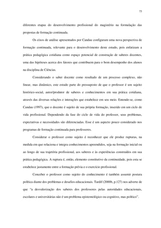 75

diferentes etapas do desenvolvimento profissional do magistério na formulação das
propostas de formação continuada.
Os eixos de análise apresentados por Candau configuram uma nova perspectiva de
formação continuada, relevante para o desenvolvimento deste estudo, pois enfatizam a
prática pedagógica cotidiana como espaço potencial de construção de saberes docentes,
uma das hipóteses acerca dos fatores que contribuem para o bom desempenho dos alunos
na disciplina de Ciências.
Considerando o saber docente como resultado de um processo complexo, não
linear, mas dinâmico, este estudo parte do pressuposto de que o professor é um sujeito
histórico-social, autor/produtor de saberes e conhecimentos em sua prática cotidiana,
através das diversas relações e interações que estabelece em seu meio. Entende-se, como
Candau (1997), que o docente é sujeito de sua própria formação, inserido em um ciclo de
vida profissional. Dependendo da fase do ciclo de vida do professor, seus problemas,
expectativas e necessidades são diferenciadas. Esse é um aspecto pouco considerado nos
programas de formação continuada para professores.
Considerar o professor como sujeito é reconhecer que ele produz rupturas, na
medida em que relaciona e integra conhecimentos apreendidos, seja na formação inicial ou
ao longo de sua trajetória profissional, aos saberes e às experiências construídos em sua
prática pedagógica. A ruptura é, então, elemento constitutivo da continuidade, pois esta se
estabelece justamente entre a formação prévia e o exercício profissional.
Conceber o professor como sujeito do conhecimento é também assumir postura
política diante dos problemas e desafios educacionais. Tardif (2000b, p.127) nos adverte de
que “a desvalorização dos saberes dos professores pelas autoridades educacionais,
escolares e universitárias não é um problema epistemológico ou cognitivo, mas político”.

 