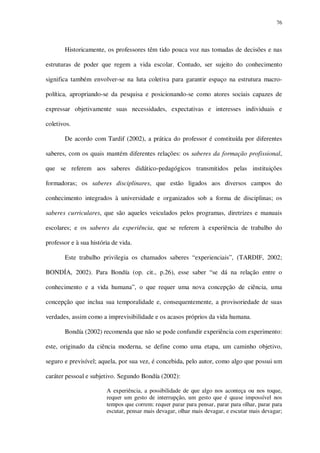 76

Historicamente, os professores têm tido pouca voz nas tomadas de decisões e nas
estruturas de poder que regem a vida escolar. Contudo, ser sujeito do conhecimento
significa também envolver-se na luta coletiva para garantir espaço na estrutura macropolítica, apropriando-se da pesquisa e posicionando-se como atores sociais capazes de
expressar objetivamente suas necessidades, expectativas e interesses individuais e
coletivos.
De acordo com Tardif (2002), a prática do professor é constituída por diferentes
saberes, com os quais mantém diferentes relações: os saberes da formação profissional,
que se referem aos saberes didático-pedagógicos transmitidos pelas instituições
formadoras; os saberes disciplinares, que estão ligados aos diversos campos do
conhecimento integrados à universidade e organizados sob a forma de disciplinas; os
saberes curriculares, que são aqueles veiculados pelos programas, diretrizes e manuais
escolares; e os saberes da experiência, que se referem à experiência de trabalho do
professor e à sua história de vida.
Este trabalho privilegia os chamados saberes “experienciais”, (TARDIF, 2002;
BONDÍA, 2002). Para Bondía (op. cit., p.26), esse saber “se dá na relação entre o
conhecimento e a vida humana”, o que requer uma nova concepção de ciência, uma
concepção que inclua sua temporalidade e, consequentemente, a provisoriedade de suas
verdades, assim como a imprevisibilidade e os acasos próprios da vida humana.
Bondía (2002) recomenda que não se pode confundir experiência com experimento:
este, originado da ciência moderna, se define como uma etapa, um caminho objetivo,
seguro e previsível; aquela, por sua vez, é concebida, pelo autor, como algo que possui um
caráter pessoal e subjetivo. Segundo Bondía (2002):
A experiência, a possibilidade de que algo nos aconteça ou nos toque,
requer um gesto de interrupção, um gesto que é quase impossível nos
tempos que correm: requer parar para pensar, parar para olhar, parar para
escutar, pensar mais devagar, olhar mais devagar, e escutar mais devagar;

 