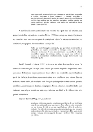 77

parar para sentir, sentir mais devagar, demorar-se nos detalhes, suspender
a opinião, suspender o juízo, suspender a vontade, suspender o
automatismo da ação, cultivar a atenção e a delicadeza, abrir os olhos e os
ouvidos, falar sobre o que nos acontece, aprender a lentidão, escutar aos
outros, cultivar a arte do encontro, calar muito, ter paciência e dar-se
tempo e espaço. (p.24)

A experiência como acontecimento se constitui na e por meio da reflexão, que
poderá possibilitar a criação e a pesquisa. Nóvoa (1995) acrescenta que a experiência deve
ser entendida num “quadro conceptual de produção de saberes” e não apenas concebida em
dimensões pedagógicas. Por isso defende a criação de:
Redes de (auto)formação participada, que permitam compreender a
globalidade do sujeito, assumindo a formação como um processo
interactivo e dinâmico. A troca de experiências e a partilha de saberes
consolidam espaços de formação mútua, nos quais cada professor é
chamado a desempenhar, simultaneamente, o papel de formador e de
formando. (p.26)

Tardif, Lessard e Lahaye (1991) referem-se ao saber da experiência como “a
cultura docente em ação”, ou seja, como saberes que brotam da prática do professor e não
dos cursos de formação ou dos currículos. Esses saberes são construídos ou mobilizados a
partir da vivência do professor, com suas tensões, seus conflitos e suas rotinas. Em seu
trabalho, muitas vezes, ele se depara com situações que requerem saberes outros, que não
científicos, disciplinares ou didático-pedagógicos. Nessas situações, sua afetividade, seus
valores e sua própria história de vida, especialmente sua história de vida escolar, têm
grande importância.
Segundo Tardif (2000, p.117), o professor:
aborda sua prática e a organiza a partir de sua vivência, de sua história de
vida, de sua afetividade e de seus valores. Seus saberes estão enraizados
em sua história de vida e em sua experiência do ofício de professor;
portanto, eles não são somente representações cognitivas, mas possuem
também dimensões afetivas, normativas e existenciais. Eles agem como
crenças e certezas pessoais a partir das quais o professor filtra e organiza
sua prática.

 