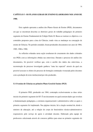 79

CAPÍTULO 5 - OS PLANOS GERAIS DE ENSINO ELABORADOS NOS ANOS DE
1980.

Este capítulo apresenta a análise dos Planos Gerais de Ensino (PGE), documentos
em que se encontram descritas as diretrizes gerais do trabalho pedagógico do primeiro
segmento do Ensino Fundamental do Colégio Pedro II. Busca-se rastrear os objetivos e os
conteúdos propostos para a área de Ciências, tendo vista as mudanças na concepção de
ensino de Ciências. No período estudado, foram produzidos documentos nos anos de 1984,
1985, 1986 e 1988.
As reflexões relatadas nesta seção resultaram do cruzamento dos dados coletados
nos PGEs com as informações obtidas nas entrevistas. Durante o processo de análise dos
documentos, foi possível verificar que, com o auxílio dos dados das entrevistas, a
reconstrução do processo investigado ganhava “uma luz especial” através da qual era
possível associar os efeitos do processo de formação continuada vivenciada pelos docentes
com a produção do texto institucional por eles produzido.

5.1 O ensino de Ciências no primeiro Plano Geral de Ensino (PGE)

O primeiro PGE, produzido em 1984, contempla exclusivamente as duas séries
iniciais do primeiro segmento do EF. É um documento no qual constam dados que revelam
a fundamentação pedagógica, a estrutura organizacional e administrativa sobre as quais o
primeiro segmento foi implantado. Nas páginas iniciais, há a citação nominal de, desde o
ministro de educação, até a relação do corpo de funcionários técnico-administrativos
responsáveis pelo serviço de apoio à atividade docente. Elaborado pela equipe de
professores selecionada através de concurso público para atuar no primeiro segmento do

 