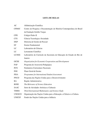LISTA DE SIGLAS

AC

Alfabetização Científica

CPDOC

Centro de Pesquisa e Documentação de História Contemporânea do Brasil
da Fundação Getúlio Vargas

CPII

Colégio Pedro II

CTS

Ciência Tecnologia e Sociedade

DGP

Diretoria de Gestão de Pessoal

EF

Ensino Fundamental

LC

Laboratório de Ciências

LC

Letramento Científico

LC/SEE

Laboratório de Currículo da Secretaria de Educação do Estado do Rio de
Janeiro

OCDE

Organization for Economic Cooperation and Development

PAP

Programa de Assessoria Pedagógica

PCN

Parâmetros Curriculares Nacionais

PGE

Plano Geral de Ensino

PISA

Programme for International Student Assessment

PNUD

Programa das Nações Unidas para o Desenvolvimento

RA

Região Administrativa

ROSE

The Relevance of Science Education

SAAC

Setor de Atividades Artísticas e Culturais

TIMSS

Third International Mathematics and Science Study

UNESCO

Organização das Nações Unidas para a Educação, a Ciência e a Cultura.

UNICEF

Fundo das Nações Unidas para a Infância

 