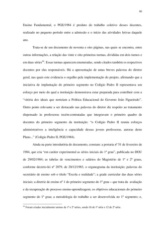 80

Ensino Fundamental, o PGE/1984 é produto do trabalho coletivo desses docentes,
realizado no pequeno período entre a admissão e o início das atividades letivas daquele
ano.
Trata-se de um documento de noventa e oito páginas, nas quais se encontra, entre
outras informações, a relação das vinte e oito primeiras turmas, divididas em dois turnos e
em duas séries44. Essas turmas aparecem enumeradas, sendo citados também os respectivos
docentes por elas responsáveis. Há a apresentação de umas breves palavras do diretor
geral, nas quais este evidencia o orgulho pela implementação do projeto, afirmando que a
iniciativa de implantação do primeiro segmento no Colégio Pedro II representava um
esforço por meio do qual a instituição demonstrava estar preparada para contribuir com a
“vitória dos ideais que norteiam a Política Educacional do Governo João Figueiredo”.
Outro ponto relevante a ser destacado nas palavras do diretor diz respeito ao tratamento
dispensado às professoras recém-contratadas que integravam o primeiro quadro de
docentes do primeiro segmento da instituição: “o Colégio Pedro II reuniu esforços
administrativos a inteligência e capacidade dessas jovens professoras, autoras deste
Plano...” (Colégio Pedro II, PGE/1984).
Ainda na parte introdutória do documento, constam: a portaria nº 51 de fevereiro de
1984, que cria “em caráter experimental as séries iniciais do 1º grau”, publicada no DOU
de 29/02/1984; as tabelas de vencimentos e salários do Magistério de 1º e 2º graus,
conforme decreto-lei nº 2079, de 20/12/1983, o organograma da instituição; palavras do
secretário de ensino sob o título “Escola e realidade”; a grade curricular das duas séries
iniciais; a diretriz de ensino nº 1 do primeiro segmento do 1º grau – que trata da avaliação
e da recuperação do processo ensino-aprendizagem; os objetivos educacionais do primeiro
segmento do 1º grau; a metodologia do trabalho a ser desenvolvida no 1º segmento; e,
44

Foram criadas inicialmente turmas de 1ª e 2ª séries, sendo 16 de 1ª série e 12 de 2ª série.

 