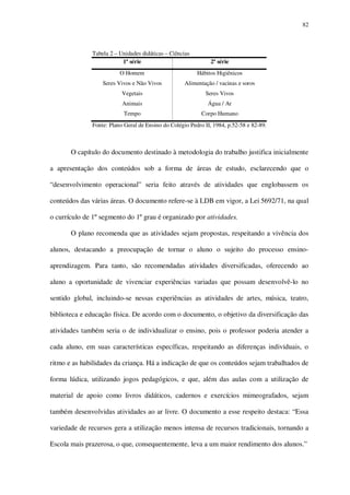 82

Tabela 2 – Unidades didáticas – Ciências
1ª série

2ª série

O Homem

Hábitos Higiênicos

Seres Vivos e Não Vivos

Alimentação / vacinas e soros

Vegetais

Seres Vivos

Animais

Água / Ar

Tempo

Corpo Humano

Fonte: Plano Geral de Ensino do Colégio Pedro II, 1984, p.52-58 e 82-89.

O capítulo do documento destinado à metodologia do trabalho justifica inicialmente
a apresentação dos conteúdos sob a forma de áreas de estudo, esclarecendo que o
“desenvolvimento operacional” seria feito através de atividades que englobassem os
conteúdos das várias áreas. O documento refere-se à LDB em vigor, a Lei 5692/71, na qual
o currículo de 1º segmento do 1º grau é organizado por atividades.
O plano recomenda que as atividades sejam propostas, respeitando a vivência dos
alunos, destacando a preocupação de tornar o aluno o sujeito do processo ensinoaprendizagem. Para tanto, são recomendadas atividades diversificadas, oferecendo ao
aluno a oportunidade de vivenciar experiências variadas que possam desenvolvê-lo no
sentido global, incluindo-se nessas experiências as atividades de artes, música, teatro,
biblioteca e educação física. De acordo com o documento, o objetivo da diversificação das
atividades também seria o de individualizar o ensino, pois o professor poderia atender a
cada aluno, em suas características específicas, respeitando as diferenças individuais, o
ritmo e as habilidades da criança. Há a indicação de que os conteúdos sejam trabalhados de
forma lúdica, utilizando jogos pedagógicos, e que, além das aulas com a utilização de
material de apoio como livros didáticos, cadernos e exercícios mimeografados, sejam
também desenvolvidas atividades ao ar livre. O documento a esse respeito destaca: “Essa
variedade de recursos gera a utilização menos intensa de recursos tradicionais, tornando a
Escola mais prazerosa, o que, consequentemente, leva a um maior rendimento dos alunos.”

 