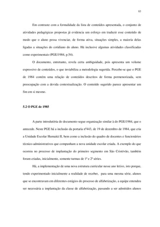 83

Em contraste com a formalidade da lista de conteúdos apresentada, o conjunto de
atividades pedagógicas propostas já evidencia um esforço em traduzir esse conteúdo de
modo que o aluno possa vivenciar, de forma ativa, situações simples, a maioria delas
ligadas a situações do cotidiano do aluno. Há inclusive algumas atividades classificadas
como experimentais (PGE/1984, p.54).
O documento, entretanto, revela certa ambiguidade, pois apresenta um volume
expressivo de conteúdos, o que inviabiliza a metodologia sugerida. Percebe-se que o PGE
de 1984 contém uma relação de conteúdos descritos de forma pormenorizada, sem
preocupação com a devida contextualização. O conteúdo sugerido parece apresentar um
fim em si mesmo.

5.2 O PGE de 1985

A parte introdutória do documento segue organização similar à do PGE/1984, que o
antecede. Neste PGE há a inclusão da portaria nº443, de 19 de dezembro de 1984, que cria
a Unidade Escolar Humaitá II, bem como a inclusão do quadro de docentes e funcionários
técnico-administrativos que compunham a nova unidade escolar criada. A exemplo do que
ocorreu no processo de implantação do primeiro segmento em São Cristóvão, também
foram criadas, inicialmente, somente turmas de 1ª e 2ª séries.
Há, a implementação de uma nova estrutura curricular nesse ano letivo, isto porque,
tendo experimentado inicialmente a realidade de receber, para uma mesma série, alunos
que se encontravam em diferentes estágios do processo de alfabetização, a equipe entendeu
ser necessária a implantação da classe de alfabetização, passando a ser admitidos alunos

 