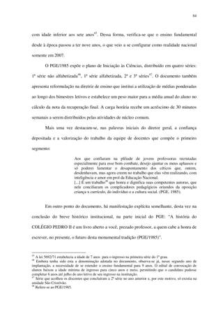 84

com idade inferior aos sete anos45. Dessa forma, verifica-se que o ensino fundamental
desde à época passou a ter nove anos, o que veio a se configurar como realidade nacional
somente em 2007.
O PGE/1985 expõe o plano de Iniciação às Ciências, distribuído em quatro séries:
1ª série não alfabetizada46, 1ª série alfabetizada, 2ª e 3ª séries47. O documento também
apresenta reformulação na diretriz de ensino que institui a utilização de médias ponderadas
ao longo dos bimestres letivos e estabelece um peso maior para a média anual do aluno no
cálculo da nota da recuperação final. A carga horária recebe um acréscimo de 30 minutos
semanais a serem distribuídos pelas atividades de núcleo comum.
Mais uma vez destacam-se, nas palavras iniciais do diretor geral, a confiança
depositada e a valorização do trabalho da equipe de docentes que compõe o primeiro
segmento:
Aos que confiaram na plêiade de jovens professoras recrutadas
especialmente para esse bom combate, desejo ajuntar os meus aplausos e
só poderei lamentar o desapontamento dos céticos que, ontem,
desdenhavam, mas agora creem no trabalho que elas vêm realizando, com
inteligência e amor em prol da Educação Nacional.
[...] É um trabalho48 que honra e dignifica suas competentes autoras, que
nele conciliaram os complicadores pedagógicos oriundos da oposição
criança x currículo, do indivíduo e a cultura social. (PGE, 1985).

Em outro ponto do documento, há manifestação explícita semelhante, desta vez na
conclusão do breve histórico institucional, na parte inicial do PGE: “A história do
COLÉGIO PEDRO II é um livro aberto a você, prezado professor, a quem cabe a honra de
escrever, no presente, o futuro desta monumental tradição (PGE/1985)”.

45

A lei 5692/71 estabelecia a idade de 7 anos para o ingresso na primeira série do 1º grau.
Embora tenha sido esta a denominação adotada no documento, observa-se já, nesse segundo ano de
implantação, a necessidade de se estender o ensino fundamental para 9 anos. O edital de convocação de
alunos baixou a idade mínima de ingresso para cinco anos e meio, permitindo que o candidato pudesse
completar 6 anos até julho do ano letivo de seu ingresso na instituição.
47
Série que acolheu os discentes que concluíram a 2ª série no ano anterior e, por este motivo, só existia na
unidade São Cristóvão.
48
Refere-se ao PGE/1985.
46

 