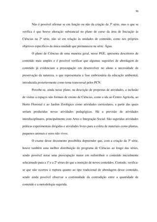 86

Não é possível afirmar se em função ou não da criação da 3ª série, mas o que se
verifica é que houve alteração substancial no plano de curso da área de Iniciação às
Ciências na 2ª série, não só em relação às unidades de conteúdo, como nos próprios
objetivos específicos da única unidade que permaneceu na série: Água.
O plano de Ciências de uma maneira geral, nesse PGE, apresenta descritores de
conteúdo mais amplos e é possível verificar que algumas sugestões de abordagem de
conteúdo já evidenciam a preocupação em desenvolver no aluno a necessidade de
preservação da natureza, o que representaria a fase embrionária da educação ambiental,
introduzida posteriormente como tema transversal pelos PCN.
Percebe-se, ainda nesse plano, na descrição de propostas de atividades, a inclusão
de visitas a espaços não formais de ensino de Ciências, como a ida ao Centro Agrícola, ao
Horto Florestal e ao Jardim Zoológico como atividades curriculares, a partir das quais
seriam produzidas novas atividades pedagógicas. Há a previsão de atividades
interdisciplinares, principalmente com Artes e Integração Social. São sugeridas atividades
práticas experimentais dirigidas e atividades livres para a coleta de materiais como plantas,
pequenos animais e seres não vivos.
O exame desse documento possibilita depreender que, com a criação da 3ª série,
houve também uma melhor distribuição do programa de Ciências ao longo das séries,
sendo possível notar uma preocupação maior em redistribuir o conteúdo inicialmente
selecionado para a 1ª e a 2ª séries do que a inserção de novos conteúdos. Contudo, verificase que não ocorreu à ruptura quanto ao tipo tradicional de abordagem desse conteúdo,
sendo ainda possível observar a continuidade da contradição entre a quantidade de
conteúdo e a metodologia sugerida.

 