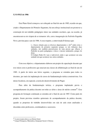 87

5.3 O PGE de 1986

Este Plano Geral começou a ser esboçado ao final do ano de 1985, ocasião em que,
criado o Departamento do Primeiro Segmento, há um esforço institucional em promover a
construção de um trabalho pedagógico único nas unidades escolares, que, na ocasião, já
encontravam-se em véspera de se tornarem três, com a inauguração do Pedrinho Engenho
Novo, prevista para o ano de 1986. A esse respeito, a entrevistada D destaca que:
[...] houve eleição para os diversos departamentos e ele49 então criou o
departamento do primeiro segmento porque, se nós tínhamos duas
unidades, nós também precisávamos de uma pessoa que olhasse o
Pedrinho na parte pedagógica e desse o mesmo andamento, porque ele
dizia:
O Colégio Pedro II é uno e indivisível, então o que acontecer em uma
unidade tem que acontecer nas outras unidades.

Com esse objetivo, o departamento elaborou um projeto de capacitação docente que
teve início com os professores que atuavam nas classes de alfabetização ao final do ano de
1985. A partir do início ano letivo seguinte, o programa se estendeu para todos os
docentes, por meio da implantação de cursos de fundamentação teórica construtivista. Um
destes focalizou, em especial, a teoria do desenvolvimento de Piaget.
Para além da fundamentação teórica, o programa implantado previa o
acompanhamento da prática docente em todas as séries e áreas do núcleo comum50. Esse
programa de formação continuada se estendeu até o final do ano de 1987. Como parte do
projeto, foram previstas reuniões quinzenais de acompanhamento da prática docente,
quando as propostas de trabalho desenvolvidas em sala de aula eram analisadas e
discutidas entre professores, coordenadores e assessores.

49
50

A entrevistada refere-se ao Diretor Geral.
Língua Portuguesa, Matemática, Integração Social e Ciências.

 