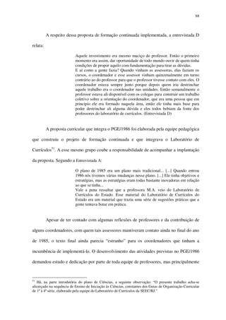 88

A respeito dessa proposta de formação continuada implementada, a entrevistada D
relata:
Aquele investimento era mesmo maciço do professor. Então o primeiro
momento era assim, dar oportunidade de todo mundo ouvir de quem tinha
condições de propor aquilo com fundamentação para tirar as dúvidas.
E aí como a gente fazia? Quando vinham as assessoras, elas faziam os
cursos, o coordenador e esse assessor vinham quinzenalmente em turno
contrário ao do professor para que o professor tivesse contato com eles. O
coordenador estava sempre junto porque depois quem iria destrinchar
aquele trabalho era o coordenador nas unidades. Então semanalmente o
professor estava ali disponível com os colegas para construir um trabalho
coletivo sobre a orientação do coordenador, que era uma pessoa que em
principio ele era formado naquela área, então ele tinha mais base para
poder destrinchar ali alguma dúvida e eles todos bebiam da fonte dos
professores do laboratório de currículos. (Entrevistada D)

A proposta curricular que integra o PGE/1986 foi elaborada pela equipe pedagógica
que construiu o projeto de formação continuada e que integrava o Laboratório de
Currículos51. A esse mesmo grupo coube a responsabilidade de acompanhar a implantação
da proposta. Segundo a Entrevistada A:
O plano de 1985 era um plano mais tradicional... [...] Quando entrou
1986 nós tivemos várias mudanças nesse plano. [...] Ele tinha objetivos e
estratégias, mas as estratégias eram todas bastante inovadoras em relação
ao que se tinha...
Vale a pena ressaltar que a professora M.A. veio do Laboratório de
Currículos do Estado. Esse material do Laboratório de Currículos do
Estado era um material que trazia uma série de sugestões práticas que a
gente tentava botar em prática.

Apesar de ter contado com algumas reflexões de professores e da contribuição de
alguns coordenadores, com quem tais assessores mantiveram contato ainda no final do ano
de 1985, o texto final ainda parecia “estranho” para os coordenadores que tinham a
incumbência de implementá-lo. O desenvolvimento das atividades previstas no PGE/1986
demandou estudo e dedicação por parte de toda equipe de professores, mas principalmente

51

Há, na parte introdutória do plano de Ciências, a seguinte observação: “O presente trabalho acha-se
alicerçado na sequência de Ensino de Iniciação às Ciências, constantes dos Guias de Organização Curricular
de 1ª à 4ª série, elaborado pela equipe do Laboratório de Currículos da SEEC/RJ.”

 