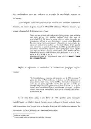 89

dos coordenadores, para que pudessem se apropriar da metodologia proposta no
documento.
A esse respeito, destacamos duas falas que ilustram esses diferentes sentimentos.
Primeiro, um trecho da parte inicial do PGE/1986 intitulada “Palavras Iniciais”, que
veicula a fala da chefe de departamento à época:
Neste ano que se inicia, não poderia deixar de registrar a grata satisfação
que sinto ao ver este trabalho realizado52.Após dois anos de
convivência53[...] foi graças a nossa prática e muita discussão que
conseguimos chegar a um denominador comum sobre Educação.
Baseados nesses valores, começamos a buscar novas metodologias que
ajudassem a desenvolver o aluno [...] Tais metodologias devem garantir
uma autonomia ao aluno [...] No limiar de 1986, quando efetivamente
iniciaremos essa mudança na nossa prática pedagógica, é com orgulho
que vejo este Plano Geral de Ensino tendo como diretriz toda essa
metodologia, que está sendo orientada pelas professoras M. H.O. V. B.S.,
D. M. B. N., T. P., M. A., e Z.A.
Plano Geral de Ensino do Colégio Pedro II, 1986, p. PALAVRAS DA CHEFE
DE DEPARTAMENTO.

Depois, o depoimento da entrevistada A, coordenadora pedagógica naquela
ocasião:
“[...] eu já tinha esse plano na mão antes do ano de 1986 começar. A
gente não tinha o PGE ainda, mas eu tinha o rascunho, porque eu já
estava tendo contato com a professora M.A.. Eu recebi esse rascunho e,
como era um plano importado, não foi feito por nós, eu tinha que
entender porque eu que ia gerenciar esse plano na escola. Aí eu passei
minhas férias estudando esse plano para entender a situação[...]eu passei
minhas férias de 86 entendendo o plano que a assessora tinha escrito.”
(Entrevistada A)

Se de uma forma geral, o ano letivo de 1986 apontava para renovações
metodológicas, em relação à área de Ciências, essas mudanças se fizeram sentir de forma
mais contundente, isso porque, com a alteração de regime de trabalho dos docentes, foi
possibilitada a criação do espaço do Laboratório de Ciências.
52
53

Refere-se ao PGE/1986.
A entrevistada refere-se ao tempo de criação dos Pedrinhos.

 
