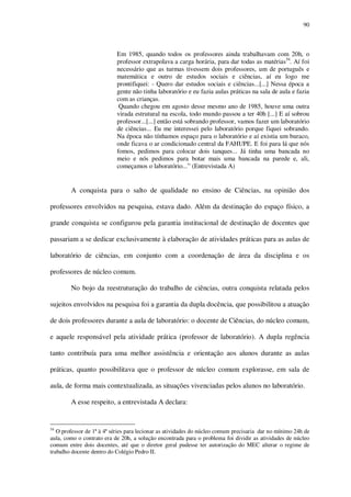 90

Em 1985, quando todos os professores ainda trabalhavam com 20h, o
professor extrapolava a carga horária, para dar todas as matérias54. Aí foi
necessário que as turmas tivessem dois professores, um de português e
matemática e outro de estudos sociais e ciências, aí eu logo me
prontifiquei: - Quero dar estudos sociais e ciências...[...] Nessa época a
gente não tinha laboratório e eu fazia aulas práticas na sala de aula e fazia
com as crianças.
Quando chegou em agosto desse mesmo ano de 1985, houve uma outra
virada estrutural na escola, todo mundo passou a ter 40h [...] E aí sobrou
professor...[...] então está sobrando professor, vamos fazer um laboratório
de ciências... Eu me interessei pelo laboratório porque fiquei sobrando.
Na época não tínhamos espaço para o laboratório e aí existia um buraco,
onde ficava o ar condicionado central da FAHUPE. E foi para lá que nós
fomos, pedimos para colocar dois tanques... Já tinha uma bancada no
meio e nós pedimos para botar mais uma bancada na parede e, ali,
começamos o laboratório...” (Entrevistada A)

A conquista para o salto de qualidade no ensino de Ciências, na opinião dos
professores envolvidos na pesquisa, estava dado. Além da destinação do espaço físico, a
grande conquista se configurou pela garantia institucional de destinação de docentes que
passariam a se dedicar exclusivamente à elaboração de atividades práticas para as aulas de
laboratório de ciências, em conjunto com a coordenação de área da disciplina e os
professores de núcleo comum.
No bojo da reestruturação do trabalho de ciências, outra conquista relatada pelos
sujeitos envolvidos na pesquisa foi a garantia da dupla docência, que possibilitou a atuação
de dois professores durante a aula de laboratório: o docente de Ciências, do núcleo comum,
e aquele responsável pela atividade prática (professor de laboratório). A dupla regência
tanto contribuía para uma melhor assistência e orientação aos alunos durante as aulas
práticas, quanto possibilitava que o professor de núcleo comum explorasse, em sala de
aula, de forma mais contextualizada, as situações vivenciadas pelos alunos no laboratório.
A esse respeito, a entrevistada A declara:

54

O professor de 1ª à 4ª séries para lecionar as atividades do núcleo comum precisaria dar no mínimo 24h de
aula, como o contrato era de 20h, a solução encontrada para o problema foi dividir as atividades de núcleo
comum entre dois docentes, até que o diretor geral pudesse ter autorização do MEC alterar o regime de
trabalho docente dentro do Colégio Pedro II.

 