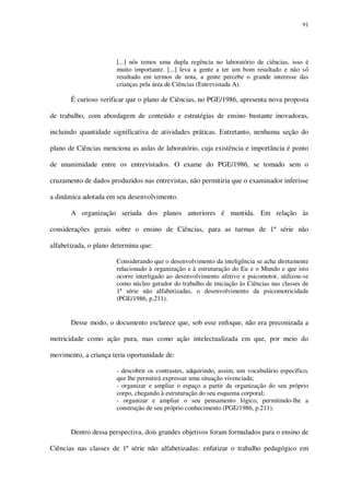 91

[...] nós temos uma dupla regência no laboratório de ciências, isso é
muito importante. [...] leva a gente a ter um bom resultado e não só
resultado em termos de nota, a gente percebe o grande interesse das
crianças pela área de Ciências (Entrevistada A).

É curioso verificar que o plano de Ciências, no PGE/1986, apresenta nova proposta
de trabalho, com abordagem de conteúdo e estratégias de ensino bastante inovadoras,
incluindo quantidade significativa de atividades práticas. Entretanto, nenhuma seção do
plano de Ciências menciona as aulas de laboratório, cuja existência e importância é ponto
de unanimidade entre os entrevistados. O exame do PGE/1986, se tomado sem o
cruzamento de dados produzidos nas entrevistas, não permitiria que o examinador inferisse
a dinâmica adotada em seu desenvolvimento.
A organização seriada dos planos anteriores é mantida. Em relação às
considerações gerais sobre o ensino de Ciências, para as turmas de 1ª série não
alfabetizada, o plano determina que:
Considerando que o desenvolvimento da inteligência se acha diretamente
relacionado à organização e à estruturação do Eu e o Mundo e que isto
ocorre interligado ao desenvolvimento afetivo e psicomotor, utilizou-se
como núcleo gerador do trabalho de iniciação às Ciências nas classes de
1ª série não alfabetizadas, o desenvolvimento da psicomotricidade
(PGE/1986, p.211).

Desse modo, o documento esclarece que, sob esse enfoque, não era preconizada a
motricidade como ação pura, mas como ação intelectualizada em que, por meio do
movimento, a criança teria oportunidade de:
- descobrir os contrastes, adquirindo, assim, um vocabulário específico,
que lhe permitirá expressar uma situação vivenciada;
- organizar e ampliar o espaço a partir da organização do seu próprio
corpo, chegando à estruturação do seu esquema corporal;
- organizar e ampliar o seu pensamento lógico, permitindo-lhe a
construção de seu próprio conhecimento (PGE/1986, p.211).

Dentro dessa perspectiva, dois grandes objetivos foram formulados para o ensino de
Ciências nas classes de 1ª série não alfabetizadas: enfatizar o trabalho pedagógico em

 