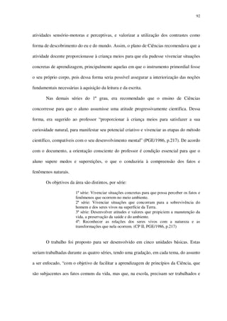 92

atividades sensório-motoras e perceptivas, e valorizar a utilização dos contrastes como
forma de descobrimento do eu e do mundo. Assim, o plano de Ciências recomendava que a
atividade docente proporcionasse à criança meios para que ela pudesse vivenciar situações
concretas de aprendizagem, principalmente aquelas em que o instrumento primordial fosse
o seu próprio corpo, pois dessa forma seria possível assegurar a interiorização das noções
fundamentais necessárias à aquisição da leitura e da escrita.
Nas demais séries do 1º grau, era recomendado que o ensino de Ciências
concorresse para que o aluno assumisse uma atitude progressivamente científica. Dessa
forma, era sugerido ao professor “proporcionar à criança meios para satisfazer a sua
curiosidade natural, para manifestar seu potencial criativo e vivenciar as etapas do método
científico, compatíveis com o seu desenvolvimento mental” (PGE/1986, p.217). De acordo
com o documento, a orientação consciente do professor é condição essencial para que o
aluno supere medos e superstições, o que o conduziria à compreensão dos fatos e
fenômenos naturais.
Os objetivos da área são distintos, por série:
1ª série: Vivenciar situações concretas para que possa perceber os fatos e
fenômenos que ocorrem no meio ambiente.
2ª série: Vivenciar situações que concorram para a sobrevivência do
homem e dos seres vivos na superfície da Terra.
3ª série: Desenvolver atitudes e valores que propiciem a manutenção da
vida, a preservação da saúde e do ambiente.
4ª: Reconhecer as relações dos seres vivos com a natureza e as
transformações que nela ocorrem. (CP II, PGE/1986, p.217)

O trabalho foi proposto para ser desenvolvido em cinco unidades básicas. Estas
seriam trabalhadas durante as quatro séries, tendo uma gradação, em cada tema, do assunto
a ser enfocado, “com o objetivo de facilitar a aprendizagem de princípios da Ciência, que
são subjacentes aos fatos comuns da vida, mas que, na escola, precisam ser trabalhados e

 