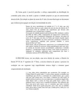 94

De forma geral, é possível perceber o esforço empreendido na distribuição de
conteúdos pelas séries, de modo a ajustar o trabalho proposto ao que era anteriormente
desenvolvido. Em relação ao plano de ensino da 4ª série, há uma observação no documento
que evidencia preocupação em relação à terminalidade da série:
Dentro da nova metodologia de trabalho de 1ª à 4ª série, que será
desenvolvida, observa-se que o plano de curso da área de ciências de 4ª
série estava fora da realidade das experiências que haviam sido
trabalhadas com a clientela que a comporá.
Com apoio do trabalho proposto pela professora MA, mediante a análise
dos PGE de 1984 e 1985, e depoimentos de supervisores e professores,
foi montado, pela Coordenação Pedagógica de Ciências, um plano de
curso da 4ª série para esta área, de forma que tentará resgatar alguns
objetivos não trabalhados nas séries anteriores e propiciar o máximo de
novas experiências, sugeridas pelo presente trabalho, a serem
desenvolvidas na 4ª série.
Desta forma, cabe aos professores, supervisores e ao coordenador de área
uma análise contínua do processo ensino-aprendizagem para esta série,
no sentido de, havendo maiores possibilidades, ampliarmos o trabalho
proposto [...] propiciando sempre ao aluno, como sujeito do processo, a
adaptação às condições ambientais pela compreensão dos fatos e
fenômenos naturais (CP II, PGE/1986, p. 265).

O PGE/1986 trouxe, em sua edição, uma nova diretriz de ensino, a Diretriz de
Ensino Nº 03 do 1º segmento do 1º Grau, a terceira tentativa de ajustar o processo de
avaliação em um segmento cuja especificidade tornava frágil a estrutura quase
sesquicentenária da instituição.
[...] mas tinha várias contradições que aconteciam. Por exemplo, no
Colégio Pedro II a gente tinha [...] a prova única, quando se trabalha uma
metodologia que envolve a construção dos conhecimentos, que a gente
sabe que cada criança tem o seu tempo, a dinâmica de cada turma. O
próprio professor precisava do seu tempo para se assenhorar daquilo dali,
então depois mete a camisa de força para poder fazer a prova, não
podíamos fazer a prova com o conteúdo do bimestre. Nós tínhamos que
fazer uma prova pelo menos com os conteúdos que todos tivessem
trabalhado. Então havia aquela discussão: puxa vida, mas eu trabalhei
tanto, prova única é muito mais fácil que a minha prova, onde já se viu
isso! (Entrevistada D)

 
