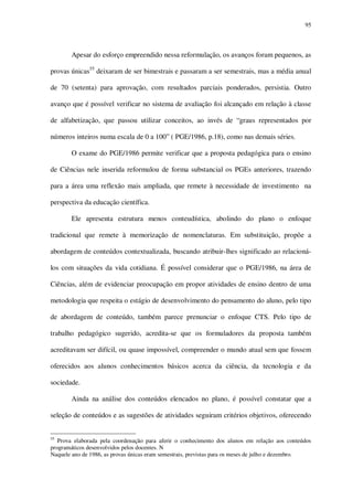 95

Apesar do esforço empreendido nessa reformulação, os avanços foram pequenos, as
provas únicas55 deixaram de ser bimestrais e passaram a ser semestrais, mas a média anual
de 70 (setenta) para aprovação, com resultados parciais ponderados, persistia. Outro
avanço que é possível verificar no sistema de avaliação foi alcançado em relação à classe
de alfabetização, que passou utilizar conceitos, ao invés de “graus representados por
números inteiros numa escala de 0 a 100” ( PGE/1986, p.18), como nas demais séries.
O exame do PGE/1986 permite verificar que a proposta pedagógica para o ensino
de Ciências nele inserida reformulou de forma substancial os PGEs anteriores, trazendo
para a área uma reflexão mais ampliada, que remete à necessidade de investimento na
perspectiva da educação científica.
Ele apresenta estrutura menos conteudística, abolindo do plano o enfoque
tradicional que remete à memorização de nomenclaturas. Em substituição, propõe a
abordagem de conteúdos contextualizada, buscando atribuir-lhes significado ao relacionálos com situações da vida cotidiana. É possível considerar que o PGE/1986, na área de
Ciências, além de evidenciar preocupação em propor atividades de ensino dentro de uma
metodologia que respeita o estágio de desenvolvimento do pensamento do aluno, pelo tipo
de abordagem de conteúdo, também parece prenunciar o enfoque CTS. Pelo tipo de
trabalho pedagógico sugerido, acredita-se que os formuladores da proposta também
acreditavam ser difícil, ou quase impossível, compreender o mundo atual sem que fossem
oferecidos aos alunos conhecimentos básicos acerca da ciência, da tecnologia e da
sociedade.
Ainda na análise dos conteúdos elencados no plano, é possível constatar que a
seleção de conteúdos e as sugestões de atividades seguiram critérios objetivos, oferecendo
55

Prova elaborada pela coordenação para aferir o conhecimento dos alunos em relação aos conteúdos
programáticos desenvolvidos pelos docentes. N
Naquele ano de 1986, as provas únicas eram semestrais, previstas para os meses de julho e dezembro.

 