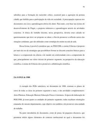 96

subsídios para a formação do raciocínio crítico, essencial para a aquisição da postura
cidadã, que habilita para a participação da vida em sociedade. A preocupação expressa nos
documentos era com a aprendizagem efetiva do aluno. Para tanto, com base nas teorias do
desenvolvimento de Piaget, a proposta enfatizava a aprendizagem através de atividades
concretas. A tônica do trabalho docente, nessa perspectiva, deveria estar calcada no
questionamento que deve ser proposto ao aluno, a fim de promover a reflexão acerca das
situações cotidianas, que são utilizadas como estratégia de ensino na sala de aula.
Dessa forma, é possível considerar que, no PGE/1986, o ensino Ciências é proposto
por meio do uso de estratégias que possibilitem formar no discente conceitos básicos para a
leitura e a compreensão da ciência e do mundo em conformidade com a compreensão de
que, principalmente nas séries iniciais do primeiro segmento, na perspectiva da educação
científica, o ensino de Ciências deve promover a alfabetização científica.

5.4. O PGE de 1988

A exemplo dos PGEs anteriores, no documento de 1988, constam os planos de
curso de todas as áreas do primeiro segmento e mais, o das atividades complementares:
Artes Plásticas, Educação Musical, Educação Física e Literatura. À época da elaboração do
PGE/1988, já eram quatro as unidades do primeiro segmento, todas recebiam orientações
emanadas do mesmo departamento, cujo objetivo era também o de promover uma unidade
de trabalho.
Na parte introdutória do documento, como de praxe, há pequenos discursos, que
permitem inferir alguns elementos do contexto institucional no qual o documento foi

 
