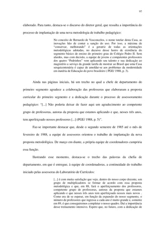 97

elaborado. Para tanto, destaca-se o discurso do diretor geral, que ressalta a importância do
processo de implantação de uma nova metodologia de trabalho pedagógico:
No conceito de Bernardo de Vasconcelos, o nome tutelar desta Casa, as
inovações hão de conter a sanção do uso. Por isso, a máxima de
“conservar, melhorando” é a geratriz de todas as orientações
metodológicas adotadas, no decurso desse lustro de existência do
segmento básico de ensino do primeiro grau do Colégio Pedro II. Sem
alardes, mas com decisão, a equipe de jovens e competentes professores
dos quatro “Pedrinhos” vem aplicando seu talento e sua dedicação ao
magistério a serviço da grande tarefa de mostrar ao Brasil que uma Casa
sesquicentenária é capaz de amoldar-se aos problemas da modernidade
em matéria de Educação do povo brasileiro ( PGE/ 1988, p. 3).

Ainda nas páginas iniciais, há um trecho no qual a chefe de departamento do
primeiro segmento agradece a colaboração das professoras que elaboraram a proposta
curricular do primeiro segmento e a dedicação durante o processo de assessoramento
pedagógico: “[...] Não poderia deixar de fazer aqui um agradecimento ao competente
grupo de professoras, autoras da proposta que estamos aplicando e que, nesses três anos,
tem aperfeiçoado nossos professores [...] (PGE/ 1988, p. 5)”.
Faz-se importante destacar que, desde o segundo semestre de 1985 até o mês de
fevereiro de 1988, a equipe de assessores orientou o trabalho de implantação da nova
proposta metodológica. De março em diante, a própria equipe de coordenadores cumpriria
essa função.
Ilustrando esse momento, destaca-se o trecho das palavras da chefia de
departamento, em que é entregue, à equipe de coordenadoras, a continuidade do trabalho
iniciado pelas assessoras do Laboratório de Currículos:
[...] é com muita satisfação que vejo, dentro do nosso corpo docente, um
grupo de multiplicadores se formar de acordo com essa proposta
metodológica e que, em 88, fará o aperfeiçoamento dos professores,
competente grupo de professoras, autoras da proposta que estamos
aplicando e que nesses três anos tem aperfeiçoado nossos mais novos .
Como era de se esperar, em função da expansão do nosso segmento, o
número de professores que ingressa a cada ano é muito grande e, somente
em 89, é que conseguiremos completar o nosso quadro. Daí a importância
desse treinamento intensivo. Espero que, no futuro, com a dedicação de

 