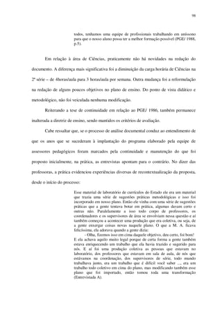 98

todos, tenhamos uma equipe de profissionais trabalhando em uníssono
para que o nosso aluno possa ter a melhor formação possível (PGE/ 1988,
p.5).

Em relação à área de Ciências, praticamente não há novidades na redação do
documento. A diferença mais significativa foi a diminuição da carga horária de Ciências na
2ª série – de 4horas/aula para 3 horas/aula por semana. Outra mudança foi a reformulação
na redação de alguns poucos objetivos no plano de ensino. Do ponto de vista didático e
metodológico, não foi veiculada nenhuma modificação.
Reiterando a tese de continuidade em relação ao PGE/ 1986, também permanece
inalterada a diretriz de ensino, sendo mantidos os critérios de avaliação.
Cabe ressaltar que, se o processo de análise documental conduz ao entendimento de
que os anos que se sucederam à implantação do programa elaborado pela equipe de
assessores pedagógicos foram marcados pela continuidade e manutenção do que foi
proposto inicialmente, na prática, as entrevistas apontam para o contrário. No dizer das
professoras, a prática evidenciou experiências diversas de recontextualização da proposta,
desde o início do processo:
Esse material de laboratório de currículos do Estado ele era um material
que trazia uma série de sugestões práticas metodológicas e isso foi
incorporado em nosso plano. Então ele vinha com uma série de sugestões
práticas que a gente tentava botar em prática, algumas davam certo e
outras não. Paralelamente a isso todo corpo de professores, os
coordenadores e os supervisores de área se envolviam nessa questão e aí
também começou a acontecer uma produção que era coletiva, ou seja, de
a gente enxergar coisas novas naquele plano. O que a M. A. ficava
felicíssima, ela adorava quando a gente dizia:
- Olha, fizemos isso em cima daquele objetivo, deu certo, foi bom!
E ela achava aquilo muito legal porque de certa forma a gente também
estava enriquecendo um trabalho que ela havia trazido e sugerido para
nós. E aí foi uma produção coletiva as pessoas que estavam no
laboratório, dos professores que estavam em sala de aula, de nós que
estávamos na coordenação, dos supervisores de série, todo mundo
trabalhava junto, era um trabalho que é difícil você saber ..., era um
trabalho todo coletivo em cima do plano, mas modificando também esse
plano que foi importado, então tomou toda uma transformação
(Entrevistada A).

 