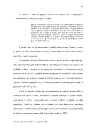 99

A assessora e autora da proposta revela a sua surpresa com a apropriação e
recontextualizaçao por parte da equipe de docentes:
Houve um momento até que as meninas me surpreenderam quando nós
trabalhávamos com alfabetização e elas montaram o laboratório que elas
chamavam de labquadra56. O que que era? Como a criança trabalhava
com o próprio corpo, o laboratório não era uma sala fechada, o
laboratório era a quadra da escola, quer dizer, foi assim maravilhoso,
cada dia que você chegava e olhava, às vezes eu chegava antes ficava
olhando o trabalho do pessoal [...] ficava maravilhada, não é ? É isso que
é educação, é isso que eu quero, é isso que é uma construção do futuro
para elas (Entrevistada E).

É possível perceber que as mudanças metodológicas na área de Ciências ocorriam
na prática de forma marcadamente dinâmica, evidenciando um distanciamento entre a
experiência vivida e a prescrita.
O exame dos planos de ensino da disciplina de Ciências permite compreender que,
entre o primeiro PGE, elaborado em 1984, e o de 1988, houve mudança na concepção de
atividades práticas,

alteração na abordagem dos conteúdos e a introdução de novas

temáticas. Assim, ressalta-se que tais modificações podem ser consideradas como produto
das inquietações que cercaram a equipe docente na busca por novos referenciais teóricos,
sobretudo motivadas pelo processo de formação continuada, vivenciado pela equipe de
professores entre 1985 e 1987.
O zelo em garantir o espaço para acompanhamento do trabalho desenvolvido e a
disposição em ajustar o plano, adequando-o, conforme avaliação da equipe docente,
demonstram o esforço empreendido para perseguir melhores resultados na ação
pedagógica. Entende-se, também, que a produção de novos documentos curriculares
representava a oportunidade de reformulação, servindo para minimizar o descontentamento
de alguns professores com a quantidade de conteúdo contida nos PGEs.

56

Projeto ainda desenvolvido na Unidade Humaitá I.

 