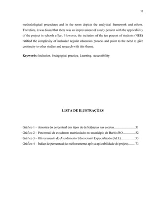 10
methodological procedures and in the room depicts the analytical framework and others.
Therefore, it was found that there was an improvement of ninety percent with the applicability
of the project in schools effect. However, the inclusion of the ten percent of students (NEE)
ratified the complexity of inclusive regular education process and point to the need to give
continuity to other studies and research with this theme.
Keywords: Inclusion. Pedagogical practice. Learning. Accessibility.
LISTA DE ILUSTRAÇÕES
Gráfico 1 – Amostra do percentual dos tipos de deficiências nas escolas.......................... 51
Gráfico 2 – Percentual de estudantes matriculados no município de Buritis/RO............... 52
Gráfico 3 – Oferecimento do Atendimento Educacional Especializado (AEE)..................53
Gráfico 4 – Índice de percentual do melhoramento após a aplicabilidade do projeto........ 73
 