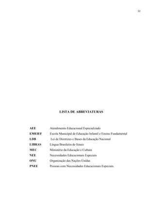 12
LISTA DE ABREVIATURAS
AEE Atendimento Educacional Especializado
EMEIEF Escola Municipal de Educação Infantil e Ensino Fundamental
LDB Lei de Diretrizes e Bases da Educação Nacional
LIBRAS Língua Brasileira de Sinais
MEC Ministério da Educação e Cultura
NEE Necessidades Educacionais Especiais
ONU Organização das Nações Unidas
PNEE Pessoas com Necessidades Educacionais Especiais.
 