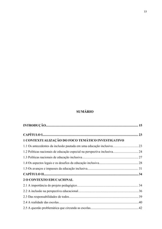 13
SUMÁRIO
INTRODUÇÃO................................................................................................................. 15
CAPÍTULO I..................................................................................................................... 23
1 CONTEXTUALIZAÇÃO DO FOCO TEMÁTICO INVESTIGATIVO
1.1 Os antecedentes da inclusão pautada em uma educação inclusiva................................23
1.2 Políticas nacionais de educação especial na perspectiva inclusiva............................... 24
1.3 Políticas nacionais de educação inclusiva..................................................................... 27
1.4 Os aspectos legais e os desafios da educação inclusiva................................................ 28
1.5 Os avanços e impasses da educação inclusiva.............................................................. 31
CAPÍTULO II....................................................................................................................34
2 O CONTEXTO EDUCACIONAL
2.1 A importância do projeto pedagógico........................................................................... 34
2.2 A inclusão na perspectiva educacional..........................................................................36
2.3 Das responsabilidades de todos.....................................................................................39
2.4 A realidade das escolas..................................................................................................40
2.5 A questão problemática que circunda as escolas...........................................................42
 