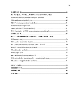 14
CAPÍTULO III.................................................................................................................. 44
3 A PESQUISA JUNTO AOS DOCENTES E ESTUDANTES
3.1 Breves considerações sobre a pesquisa descritiva.........................................................44
3.2 Procedimentos metodológicos.......................................................................................45
3.2.1 Dos instrumentais de coleta de dados.........................................................................46
3.3 Delineamento da pesquisa............................................................................................. 48
3.4 Caracterizações da população-alvo............................................................................... 51
3.4.1 Quantitativo de PNEE nas escolas e outras considerações........................................ 52
CAPÍTULO IV...................................................................................................................56
4 ANÁLISE DOS RESULTADOS NO CONTEXTO ESCOLAR
4.1 Fases pré-testes..............................................................................................................56
4.1.1 Análise das opiniões docentes................................................................................... 56
4.1.2 Entrevista com duas educadoras sobre a inclusão......................................................59
4.2 Principais medidas de interveniências...........................................................................62
4.3 Análises dos resultados..................................................................................................62
4.4 Fases pós-testes............................................................................................................. 65
4.4.1 Definição das categorias temáticas.............................................................................65
4.4.2 A opinião dos educadores sobre a inclusão no pós-teste............................................69
4.5 Análise e interpretação dos resultados.......................................................................... 71
CONCLUSÃO....................................................................................................................74
REFERÊNCIAS................................................................................................................ 80
APÊNDICES......................................................................................................................84
ANEXOS............................................................................................................................ 88
 