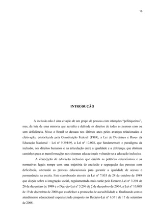 15
INTRODUÇÃO
A inclusão não é uma criação de um grupo de pessoas com intenções “politiqueiras”,
mas, da luta de uma minoria que acredita e defende os direitos de todas as pessoas com ou
sem deficiência. Nisso o Brasil se destaca nos últimos anos pelos avanços relacionados à
efetivação, estabelecida pela Constituição Federal (1988), a Lei de Diretrizes e Bases da
Educação Nacional – Lei nº 9.394/96, a Lei nº 10.098, que fundamentam o paradigma da
inclusão, nos direitos humanos e na articulação entre a igualdade e a diferença, que abriram
caminhos para as transformações nos sistemas educacionais voltando-se a educação inclusiva.
A concepção de educação inclusiva que orienta as políticas educacionais e as
normativas legais rompe com uma trajetória de exclusão e segregação das pessoas com
deficiência, alterando as práticas educacionais para garantir a igualdade de acesso e
permanência na escola. Fato corroborado através da Lei nº 7.853 de 24 de outubro de 1989
que dispõe sobre a integração social, regulamentada mais tarde pelo Decreto-Lei nº 3.298 de
20 de dezembro de 1999 e o Decreto-Lei nº 5.296 de 2 de dezembro de 2004, a Lei nº 10.098
de 19 de dezembro de 2000 que estabelece a promoção de acessibilidade e, finalizando com o
atendimento educacional especializado proposto no Decreto-Lei nº 6.571 de 17 de setembro
de 2008.
 