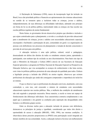 16
A Declaração de Salamanca (1994), marco da incorporação legal da inclusão no
Brasil, busca dar prioridade política e financeira ao aprimoramento dos sistemas educacionais
no sentido de se tornarem aptos a incluírem todas as crianças, jovens e adultos,
independentemente, de suas diferenças ou dificuldades individuais, adotando este princípio
em forma de lei ou de política pública, matriculando todas as crianças em fase escolar nas
escolas públicas regulares de ensino fundamental.
Desta forma, os governantes devem desenvolver projetos que abordem a inclusão e
que sejam centralizados para o planejamento, a revisão e a avaliação de provisão educacional
para o atendimento de crianças, jovens e adultos com necessidades educacionais especiais,
encorajando e facilitando a participação de pais, comunidade em geral e as organizações de
pessoas com deficiências nos processos de planejamento e tomada de decisão concernente à
provisão de serviços para este público.
A educação inclusiva é uma ação política, cultural, social e pedagógica,
desencadeada em defesa dos direitos de todos os estudantes estarem juntos, aprendendo e
participando, sem nenhum tipo de exclusão ou atos discriminatórios. Para banir este tipo de
ação o Ministério da Educação e Cultura (MEC) através de sua Secretaria de Educação
Especial apresentou o programa de Política Nacional de Educação Especial na Perspectiva da
Educação Inclusiva, que visa acompanhar os avanços do conhecimento e das lutas sociais,
com vistas às políticas públicas promotora de uma educação de qualidade para todos. Embora
a legislação preveja a inclusão das (PNEE) no ensino regular, observa-se que existem
profissionais da educação que ainda não conseguem compreender a importância de incluí-los
ao sistema.
O que se observa é que os profissionais da educação convivem, atualmente, com essa
contradição e, com isso, está crescendo o número de estudantes com necessidades
educacionais especiais nas escolas públicas. Mas, a melhoria das condições de atendimento
não está seguindo a proporção necessária. Dessa maneira, a escola se torna um espaço de
fortalecimento das diferenças individuais. Essa característica contraria completamente o seu
papel que é justamente o de garantir as condições para superação das desigualdades entre
homens e os diferentes grupos sociais.
Entre as diversas razões para a educação inclusão de pessoas com deficiência,
destacam-se os princípios de justiça e igualdade, considerando que todos têm direito a
oportunidade de acesso à educação (BRASIL, 1988; 1996), nas mesmas condições. A
observância destes preceitos proporcionou as (PNEE) uma participação social integrada aos
demais membros de sua comunidade. Assim, a educação inclusiva favorece um melhoramento
 