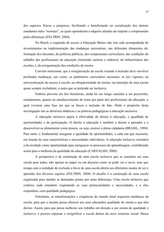17
dos aspectos físicos e psíquicos, facilitando e beneficiando na socialização dos demais
estudantes tidos “normais”, os quais aprenderam a adquirir atitudes de respeito e compreensão
pelas diferenças (FELTRIN, 2004).
No Brasil, a expansão de acesso a Educação Básica não tem sido acompanhada de
investimentos na implementação das mudanças necessárias, nas diferentes dimensões de:
formação dos docentes; de políticas públicas, dos componentes curriculares; das condições de
trabalho dos profissionais da educação (incluindo carreira e salários); da infraestrutura das
escolas; e, da reorganização das condições de ensino.
Convém mencionar, que a reorganização da escola visando à inclusão deve envolver
profundas mudanças, tais como: os parâmetros curriculares nacionais; as leis vigentes; na
universalização do acesso à escola; na obrigatoriedade do ensino; na transição de uma escola
quase sempre excludente, a outra que se pretende ser inclusiva.
Embora prevista em leis brasileiras, ainda há um longo caminho a ser percorrido,
notadamente, quanto ao amadurecimento do tema por parte dos profissionais da educação, a
qual vivencia uma fase em que se busca a inclusão de fato. Onde o propósito desta
investigação são as diretrizes didáticas e as práticas pedagógicas à educação inclusiva.
A educação inclusiva aspira à efetividade do direito à educação, a igualdade de
oportunidades e de participação. O direito à educação é também o direito a aprender e a
desenvolver-se plenamente como pessoa, ou seja, exercer a plena cidadania (BRASIL, 1988).
Para tanto, é fundamental assegurar a igualdade de oportunidades, a cada um que necessita,
em função de suas características e necessidades individuais. A educação inclusiva considera
a diversidade como oportunidade para enriquecer os processos de aprendizagem, contribuindo
assim para a melhoria da qualidade da educação (CARVALHO, 2000).
A perspectiva é de construção de uma escola inclusiva que se constitua em uma
escola para todos, não apenas no papel ou em discurso como se pode ver e ouvir, mas que
rompa com a realidade de exclusão a favor de uma escola aberta aos diferentes modos de ser e
aprender dos diversos sujeitos (FELTRIN, 2004). O desafio é a construção de uma escola
organizada para atender as demandas postas por estas diferenças. Uma escola inclusiva que
conhece cada estudante respeitando as suas potencialidades e necessidades, e a elas
respondem, com qualidade pedagógica.
Entretanto, as transformações e exigências do mundo atual requerem mudanças da
escola, para que a mesma possa oferecer aos seus educandos qualidade de ensino a que têm
direito. Assim, para que possa melhorar seu trabalho em direção a um ensino de qualidade e
inclusivo, é preciso repensar e resignificar a escola dentro do novo contexto social. Dessa
 