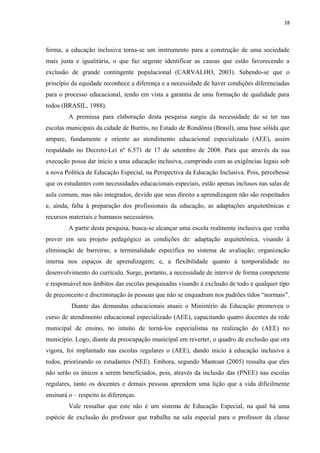 18
forma, a educação inclusiva torna-se um instrumento para a construção de uma sociedade
mais justa e igualitária, o que faz urgente identificar as causas que estão favorecendo a
exclusão de grande contingente populacional (CARVALHO, 2003). Sabendo-se que o
princípio da equidade reconhece a diferença e a necessidade de haver condições diferenciadas
para o processo educacional, tendo em vista a garantia de uma formação de qualidade para
todos (BRASIL, 1988).
A premissa para elaboração desta pesquisa surgiu da necessidade de se ter nas
escolas municipais da cidade de Buritis, no Estado de Rondônia (Brasil), uma base sólida que
ampare, fundamente e oriente ao atendimento educacional especializado (AEE), assim
respaldado no Decreto-Lei nº 6.571 de 17 de setembro de 2008. Para que através da sua
execução possa dar início a uma educação inclusiva, cumprindo com as exigências legais sob
a nova Política de Educação Especial, na Perspectiva da Educação Inclusiva. Pois, percebesse
que os estudantes com necessidades educacionais especiais, estão apenas inclusos nas salas de
aula comum, mas não integrados, devido que seus direito a aprendizagem não são respeitados
e, ainda, falta à preparação dos profissionais da educação, as adaptações arquitetônicas e
recursos materiais e humanos necessários.
A partir desta pesquisa, busca-se alcançar uma escola realmente inclusiva que venha
prever em seu projeto pedagógico as condições de: adaptação arquitetônica, visando à
eliminação de barreiras; a terminalidade específica no sistema de avaliação; organização
interna nos espaços de aprendizagem; e, a flexibilidade quanto à temporalidade no
desenvolvimento do currículo. Surge, portanto, a necessidade de intervir de forma competente
e responsável nos âmbitos das escolas pesquisadas visando à exclusão de todo e qualquer tipo
de preconceito e discriminação às pessoas que não se enquadram nos padrões tidos “normais”.
Diante das demandas educacionais atuais o Ministério da Educação promoveu o
curso de atendimento educacional especializado (AEE), capacitando quatro docentes da rede
municipal de ensino, no intuito de torná-los especialistas na realização do (AEE) no
município. Logo, diante da preocupação municipal em reverter, o quadro de exclusão que ora
vigora, foi implantado nas escolas regulares o (AEE), dando início à educação inclusiva a
todos, priorizando os estudantes (NEE). Embora, segundo Mantoan (2005) ressalta que eles
não serão os únicos a serem beneficiados, pois, através da inclusão das (PNEE) nas escolas
regulares, tanto os docentes e demais pessoas aprendem uma lição que a vida dificilmente
ensinará o – respeito às diferenças.
Vale ressaltar que este não é um sistema de Educação Especial, na qual há uma
espécie de exclusão do professor que trabalha na sala especial para o professor da classe
 