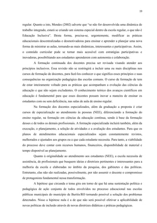 19
regular. Quanto a isto, Mendes (2002) adverte que “se não for desenvolvida uma dinâmica de
trabalho integrado, estará se criando um sistema especial dentro da escola regular, o que não é
Educação Inclusiva”. Desta forma, precisa-se, urgentemente, modificar as práticas
educacionais descentralizadas e desmotivadoras para ensinar e aprender a planejar uma nova
forma de ministrar as aulas, tornando-as mais dinâmicas, interessantes e participativas. Assim,
o conteúdo curricular pode se tornar mais acessível com estratégias participativas e
inovadoras, possibilitando aos estudantes aprenderem com autonomia e colaboração.
A formação continuada dos docentes precisa ser revisada visando atender aos
princípios inclusivos. Essa revisão não se restringirá a incluir uma ou mais disciplinas nos
cursos de formação de docentes, para fazê-los conhecer o que significa esses princípios e suas
consequências na organização pedagógica das escolas comuns. O curso de formação de tem
de estar inteiramente voltado para as práticas que acompanham a evolução das ciências da
educação e que não sejam excludentes. O conhecimento teórico dos avanços científicos em
educação é fundamental para que esses docentes possam inovar a maneira de ensinar os
estudantes com ou sem deficiência, nas salas de aula de ensino regular.
Na formação dos docentes especializados, além da graduação a proposta é criar
cursos de especialização ao atendimento às pessoas (NEE), diferenciando a formação do
ensino regular, na formação em ciências da educação contínua, sendo à base da formação
desses e de todos os demais profissionais. A formação especializada incluirá também, além da
execução, o planejamento, a seleção de atividades e a avaliação dos estudantes. Para que os
planos de atendimentos educacionais especializados sejam constantemente revistos,
melhorados e ajustados aos grupos ou a que cada estudante necessita. Para tanto, a viabilidade
do processo deve contar com recursos humanos, financeiros, disponibilidade de material e
tempo disponível ao planejamento.
Quanto à originalidade ao atendimento aos estudantes (NEE), a escola necessita de
assistência, de profissionais que busquem ideias e diretrizes pertinentes e interessantes para a
melhoria da escola e elaboradas no âmbito da pesquisa, dos gabinetes e das políticas.
Entretanto, elas não são realizadas, possivelmente, por não assumir o docente o compromisso
de protagonista fundamental nessa transformação.
A hipótese que circunda o tema gira em torno de que há uma sustentação política e
pedagógica de ação conjunta de todos envolvidos no processo educacional nas escolas
públicas municipais do município de Buritis/RO tornando possível a solução dos problemas
detectados. Nisso a hipótese nula é a de que não será possível efetivar a aplicabilidade de
novas políticas de inclusão através de novas diretrizes didáticas e práticas pedagógicas.
 
