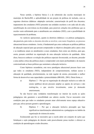20
Nesse sentido, a hipótese básica é a de submissão das escolas municipais do
município de Buritis/RO, a aplicabilidade de um projeto de políticas de inclusão, com as
seguintes diretrizes didáticas: adaptação curricular; caracterização do perfil dos discentes;
mapeamento dos estudantes (NEE) presentes nas unidades escolares e em cada sala de aula;
sensibilização da convivência na diversidade, para possíveis soluções dos problemas que as
escolas veem enfrentando para o atendimento aos estudantes (NEE), com a possibilidade de
equacionamento do problema.
As variáveis operacionais, quanto às diretrizes didáticas e as práticas pedagógicas,
são possíveis, pois todos os docentes deverão se envolver, com maior frequência, ao processo
educacional desses estudantes. Assim, é fundamental que estes conheçam as políticas públicas
de educação especial para que possam compreender os objetivos almejados pela e para a área
e as tendências atuais no atendimento a esses estudantes, bem como aos direitos, para que,
assim, possam contribuir na organização de uma educação inclusiva de qualidade. Além
disso, busca-se conhecer a evolução das políticas especiais favorecendo, ao docente, proceder
a uma análise critica das políticas atuais e compreender com maior profundidade e de maneira
contextualizada as bases políticas que sustentam a educação inclusiva.
Como hipóteses secundárias, este novo paradigma educacional procura fazer com
que todos os estudantes (NEE), independente do comprometimento, tenham acesso à
educação de qualidade, prioritariamente, na rede regular de ensino, procurando a melhor
forma de desenvolver suas capacidades e potencialidades (BRASIL, 2001). Desta forma, a:
a) Hipótese 2 – Por que na organização da educação inclusiva as redes de
ensino (pública) devem procurar ampliar as opções de serviços e não
restringi-las, o que envolve investimento, como já destacado
anteriormente.
Se não houver uma verdadeira transformação no interior da escola as ações
pedagógicas não garantem a acessibilidade aos saberes escolar. Faz-se necessário criar
condições para que todos os estudantes possam atuar efetivamente nesse espaço educativo
para que, talvez possam garantir a aprendizagem.
b) Hipótese 3 – Por que a educação inclusiva pressupõe que haja
significativas transformações administrativas e pedagógicas no âmbito da
organização do sistema de ensino.
Esclarecendo que faz se necessário que a escola adote um conjunto de ações que
fortaleçam a ação pedagógica do docente onde possivelmente possa receber e oferecer as
condições de aprendizagem a todos discentes.
 
