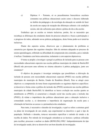 21
c) Hipótese 4 – Portanto, só os procedimentos burocráticos escolares
constantes nas políticas educacionais assim como o discurso elaborado
no âmbito da pedagogia e da sociologia da educação no sentido de fazer
da escola um espaço de recepção das diferenças culturais e de condições
sociais, não são suficientes para alterar a prática do dia a dia escolar.
Estabelece que as escolas se tornem inclusivas, porém, faz se necessário que
reconheça as diferenças dos estudantes diante do processo educativo e busca a participação e
o progresso de todos, adotando novas práticas pedagógicas, desta forma poder-se-á torná-las
inclusivas.
Diante dos aspectos acima, observa-se que o planteamento do problema se
caracteriza por algumas das seguintes situações: falta de estrutura adequada no processo de
ensino-aprendizagem, refletindo na dificuldade de compreensão dos conteúdos, pois o método
é ineficaz. Estudantes com baixa autoestima, isolamento e com aspectos depressivos.
O tema se propõe a investigar o porquê as políticas de inclusão para as pessoas com
necessidades educacionais especiais nas escolas públicas municipais da cidade de Buritis/RO
(Brasil) não provocam uma reforma no sistema educativo à prática pedagógica, junto aos
estudantes?
O objetivo da pesquisa é investigar estratégias que possibilitem a efetivação da
inclusão de pessoas com necessidades educacionais especiais (PNEE) nas escolas públicas
municipais do município de Buritis, Estado de Rondônia (Brasil). Para se atingir esses
objetivos e a compreensão do tema foram esquematizados os seguintes objetivos específicos:
a) descrever a forma como a política de inclusão das (PNEE) acontecem nas escolas públicas
municipais da cidade Buritis/RO; b) identificar se houve evolução nas escolas quanto ao
atendimento as (PNEE); c) caracterizar a situação social das escolas para a inclusão das
(PNEE); d) relatar a importância das políticas educacionais para a educação inclusiva a
comunidade escolar; e, e) demonstrar a importância da organização da escola para a
eliminação de barreiras ao acesso e a permanência dos estudantes.
Para tanto, é necessário o desenho de investigação, o qual se refere a estrutura geral
ou plano de investigação de um estudo, seja experimental ou descritivo e qual o tipo de
população. Definido o desenho, torna-se necessário especificar o método de estudo e de
recolha de dados. Por método de investigação entendem-se as técnicas e práticas utilizadas
para recolher, processar e analisar os dados (BOWLING,1998)1
. Independentemente do tipo
de investigação usado, deve-se desenvolver um bom desenho de investigação.
 