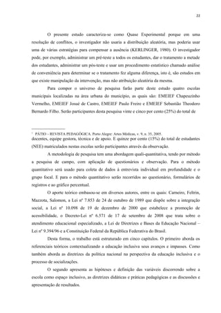 22
O presente estudo caracteriza-se como Quase Experimental porque em uma
resolução de conflitos, o investigador não usaria a distribuição aleatória, mas poderia usar
uma de várias estratégias para compensar a ausência (KERLINGER, 1980). O investigador
pode, por exemplo, administrar um pré-teste a todos os estudantes, dar o tratamento a metade
dos estudantes, administrar um pós-teste e usar um procedimento estatístico chamado análise
de conveniência para determinar se o tratamento fez alguma diferença, isto é, são estudos em
que existe manipulação da intervenção, mas não atribuição aleatória da mesma.
Para compor o universo de pesquisa farão parte deste estudo quatro escolas
municipais localizadas na área urbana do município, as quais são: EMEIEF Chapeuzinho
Vermelho, EMEIEF Josué de Castro, EMEIEF Paulo Freire e EMEIEF Sebastião Theodoro
Bernardo Filho. Serão participantes desta pesquisa vinte e cinco por cento (25%) do total de
_______________
1
PÁTIO – REVISTA PEDAGÓGICA. Porto Alegre: Artes Médicas, v. 9, n. 35, 2005.
docentes, equipe gestora, técnica e de apoio. E quinze por cento (15%) do total de estudantes
(NEE) matriculados nestas escolas serão participantes através da observação.
A metodologia de pesquisa tem uma abordagem quali-quantitativa, tendo por método
a pesquisa de campo, com aplicação de questionários e observação. Para o método
quantitativo será usado para coleta de dados à entrevista individual em profundidade e o
grupo focal. E para o método quantitativo serão recorridos ao questionário, formulários de
registros e ao gráfico percentual.
O aporte teórico embasou-se em diversos autores, entre os quais: Carneiro, Feltrin,
Mazzota, Salomon, a Lei nº 7.853 de 24 de outubro de 1989 que dispõe sobre a integração
social, a Lei nº 10.098 de 19 de dezembro de 2000 que estabelece a promoção de
acessibilidade, o Decreto-Lei nº 6.571 de 17 de setembro de 2008 que trata sobre o
atendimento educacional especializado, a Lei de Diretrizes e Bases da Educação Nacional –
Lei nº 9.394/96 e a Constituição Federal da República Federativa do Brasil.
Desta forma, o trabalho está estruturado em cinco capítulos. O primeiro aborda os
referenciais teóricos contextualizando a educação inclusiva seus avanços e impasses. Como
também aborda as diretrizes da política nacional na perspectiva da educação inclusiva e o
processo de socializações.
O segundo apresenta as hipóteses e definição das variáveis discorrendo sobre a
escola como espaço inclusivo, as diretrizes didáticas e práticas pedagógicas e as discussões e
apresentação de resultados.
 