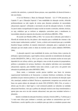 24
contrário das anteriores, o potencial dessas pessoas, suas capacidades de desenvolvimento e
não seus limites.
A Lei de Diretrizes e Bases da Educação Nacional – Lei nº 9.394 preconiza, no
Capítulo V, que a Educação Especial é “uma modalidade de educação escolar, oferecida
preferencialmente na rede regular de ensino para discentes portadores de necessidades
educacionais especiais”, afirmando o movimento em prol da educação inclusiva. A referida
Lei prevê ainda a ressignificação do espaço escolar no tocante a currículos, métodos, técnicas,
ou seja, estabelece que se realizem as adaptações curriculares para o atendimento às
necessidades educativas especiais dos discentes com deficiência (BRASIL, 1996).
De acordo com Mendes (2006, p. 402): “só o acesso não é suficiente, para traduzir a
filosofia de inclusão das leis, dos planos e das intenções para a realidade dos sistemas e das
escolas requer conhecimento e prática”. Assim, a ciência será essencial para que a sociedade
brasileira busque contribuir, de maneira intencional e planejada, para a superação de uma
educação que tem atuado contra os ideais de inclusão social e plena cidadania (MENDES,
2006).
A educação especial é uma modalidade de ensino, com formas claras e precisas de
definição e operacionalização, a qual implica clareza e precisão no entendimento da educação
escolar (MAZZOTTA, 2005, p. 124). E, por isso, o futuro da inclusão escolar em nosso país
dependerá de um esforço coletivo, que obrigará a uma revisão de postura de pesquisadores,
políticos e prestadores de serviços, familiares e dos próprios indivíduos com necessidades
educacionais especiais, para trabalhar numa meta comum, a qual seria a de garantir uma
educação de qualidade para todos (MENDES, 2006).
Deste modo, a instituição escolar precisa redefinir suas bases de estrutura
organizacional destituindo-se de burocracias e costumes históricos excludentes, de brigas
partidárias de puro interesse políticos e de vaidades dentro das secretarias de educação sejam
elas, municipal, estadual ou federal. Precisa-se, urgentemente, reorganizar seu currículo com
bases nos quatro pilares da educação do século XXI (UNESCO, 2001). Pois, só assim, o
abismo que há entre o ideal legal e o real existencial poderão ser reduzidos na realidade
educacional brasileira, visto que a política de educação inclusiva tem força transformadora e
aponta para uma nova era não somente educacional, mas para uma sociedade inclusiva e
planetária.
Quanto à realidade da educação brasileira a inclusão, Ferreira (2005, p. 7) afirma que é
“o meio mais eficaz para combater a exclusão, que tenham as características que tiver”.
Transformar a escola significa criar as condições para que todos os estudantes possam atuar
 